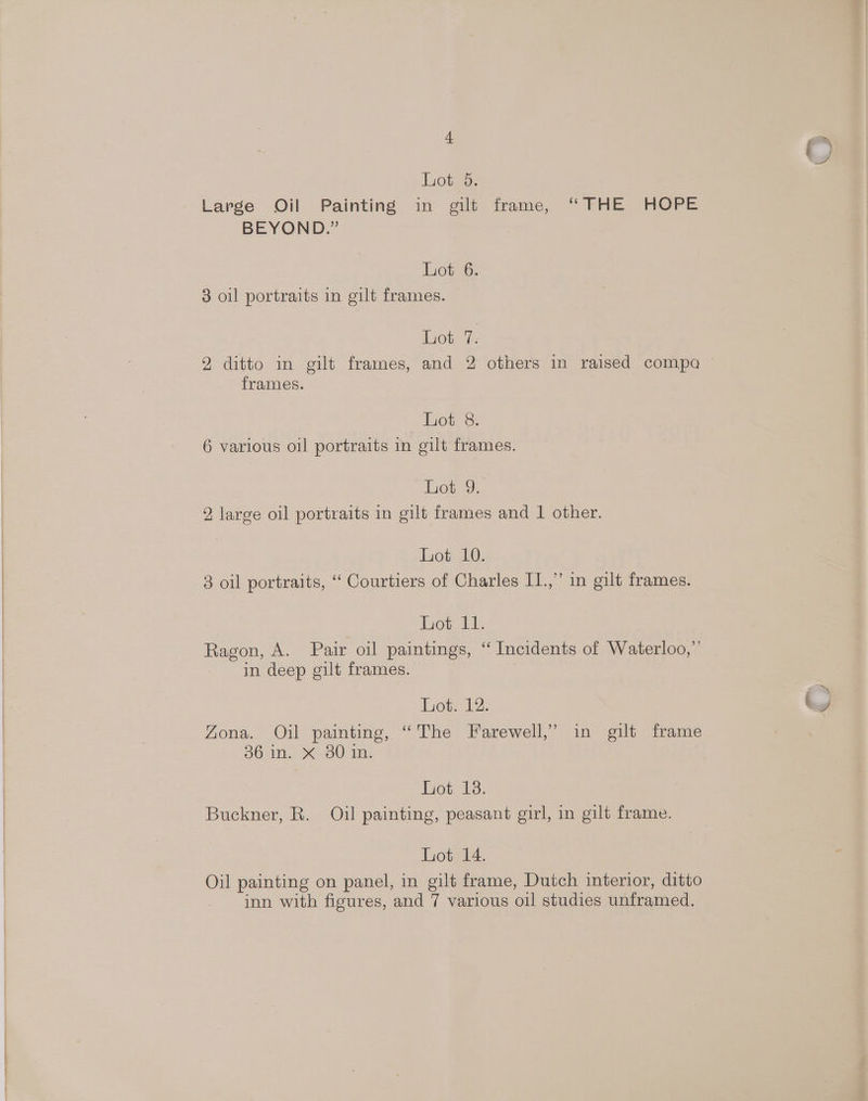 +t J Lot 5. Large Oil Painting in gilt frame, “FHE HOPE BEYOND.” Lot 6. 3 oil portraits in gilt frames. Lot 7. 2 ditto in gilt frames, and 2 others in raised compa — frames. ot 8: 6 various oil portraits in gilt frames. Lot 9. 2, large oil portraits in gilt frames and 1 other. Lot 10. 3 oil portraits, “ Courtiers of Charles I1.,” in gilt frames. hom: Ragon, A. Pair oil paintings, ‘‘ Incidents of Waterloo,” in deep gilt frames. Lot. 12. Ly Zona. Oil painting, “The Farewell,’ in gilt frame 36 in. X 30 in. Lot 13. Buckner, R. Oil painting, peasant girl, in gilt frame. Lot 14. Oil painting on panel, in gilt frame, Dutch interior, ditto