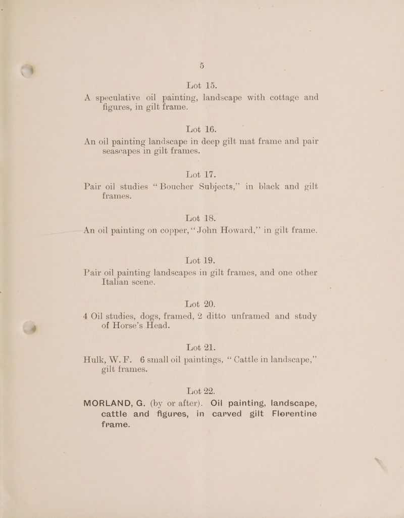 Lote, A speculative oil painting, landscape with cottage and figures, in gilt frame. Lot. 16. An oil painting landscape in deep gilt mat frame and pair seascapes in gilt frames. Lot. 17. Pair oil studies “ Boucher Subjects,” in black and gilt frames. Lot 18. Bs) An oil painting on copper, ‘John Howard,” in gilt frame. Lot 2. Pair oil painting landscapes in gilt frames, and one other Italian scene. Lot 20. 4 Oil studies, dogs, framed, 2 ditto unframed and study of Horse’s Head. Lot 2h: Hulk, W.F. 6 small oil paintings, ‘ Cattle in landscape,” gilt frames. Lot 22. MORLAND, G. (by or after). Oil painting, landscape, cattle and figures, in carved gilt Florentine frame.