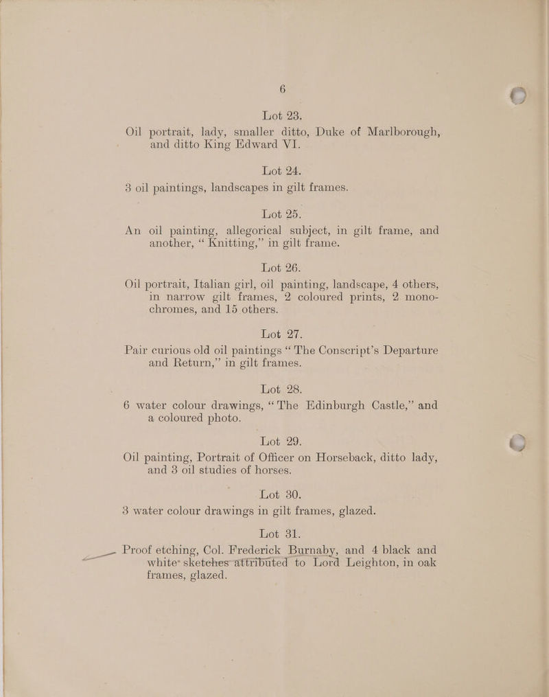 bot 2a; Oil portrait, lady, smaller ditto, Duke of Marlborough, and ditto King Edward VI. Lot 24. 3 oil paintings, landscapes in gilt frames. Lot 25. An oil painting, allegorical subject, in gilt frame, and another, “ Knitting,” in gilt frame. Lot 26. Oil portrait, Italian girl, oil painting, landscape, 4 others, in narrow gilt frames, 2 coloured prints, 2. mono- chromes, and 15 others. Lot 27. Pair curious old oil paintings “The Conscript’s Departure and Return,” in gilt frames. Lote2s. 6 water colour drawings, “'The Edinburgh Castle,” and a coloured photo. Lot 29. Oil painting, Portrait of Officer on Horseback, ditto lady, and 3 oil studies of horses. Lot 30. 3 water colour drawings in gilt frames, glazed. Lot 31. white’ sketehes attributed to Lord Leighton, in oak frames, glazed. oy