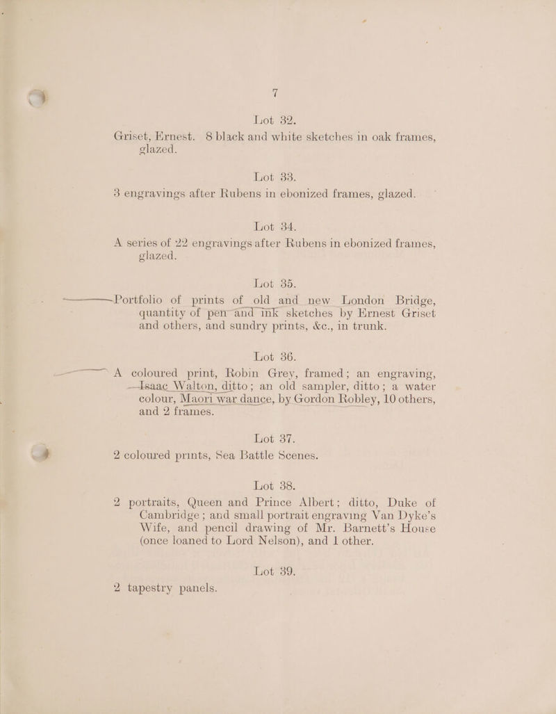 hot 32. Griset, Ernest. 8 black and white sketches in oak frames, elazed. hot 33: 3 engravings after Rubens in ebonized frames, glazed. Lot 34. A series of 22 engravings after Rubens in ebonized frames, glazed. Lot 35. quantity of pen-and ink sketches by Ernest Griset and others, and sundry prints, &amp;c., in trunk. Lot oo, —tsaac Walton, ditto; an old sampler, ditto; a water colour, Maori war dance, by Gordon Robley, 10 others, and 2 frames. Lot 37. 2 coloured prints, Sea Battle Scenes. Lot 36. 2 portraits, Queen and Prince Albert; ditto, Duke of Cambridge ; and small portrait engraving Van Dyke’s Wife, and pencil drawing of Mr. Barnett’s House (once loaned to Lord Nelson), and 1 other. Lot 39. 2 tapestry panels.