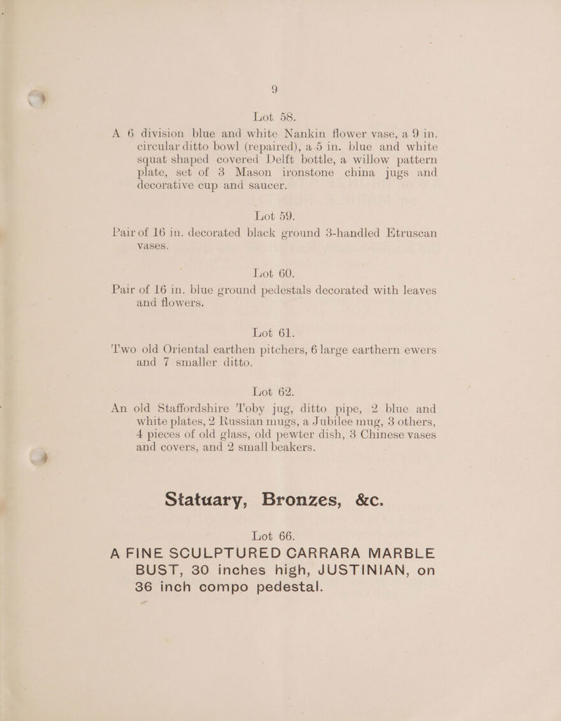 Tot ae: A 6 division blue and white Nankin flower vase, a 9 in. circular ditto bowl (repaired), a 5 in. blue and white squat shaped covered Delft bottle, a willow pattern plate, set of 3 Mason ironstone china jugs and decorative cup and saucer. Lot 59. Pair of 16 in. decorated black ground 3-handled Etruscan vases. Lot 60. Pair of 16 in. blue ground pedestals decorated with leaves and flowers. Lot 61. ‘'wo old Oriental earthen pitchers, 6 large earthern ewers and 7 smaller ditto. Lot 62. An old Staffordshire Toby jug, ditto pipe, 2 blue and white plates, 2 Russian mugs, a Jubilee mug, 3 others, 4 pieces of old glass, old pewter dish, 8 Chinese vases and covers, and 2 small beakers. . Statuary, Bronzes, &amp;c. Lot 66. A FINE SCULPTURED CARRARA MARBLE BUST, 30 inches high, JUSTINIAN, on 36 inch compo pedestal.