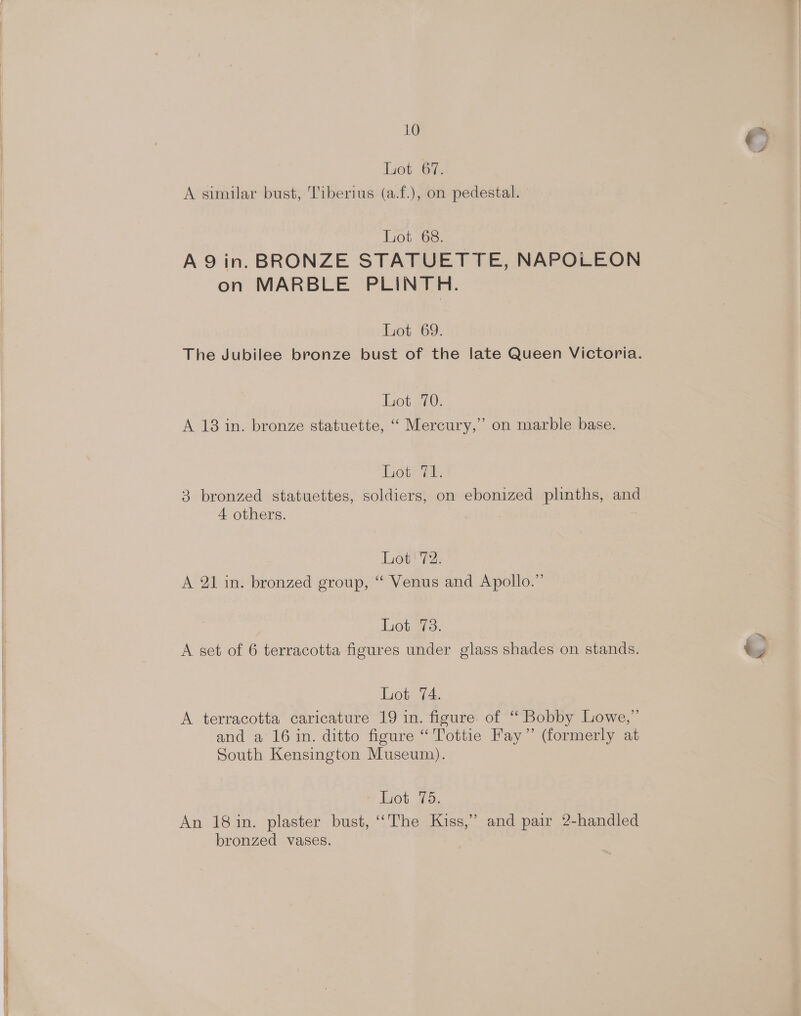 © Liot 67, A similar bust, Tiberius (a.f.), on pedestal. — Liot 68. A9 in. BRONZE STATUETTE, NAPOLEON on MARBLE PLINTH. Lot 69. The Jubilee bronze bust of the late Queen Victoria. Lot 70. A 18 in. bronze statuette, ‘“ Mercury,” on marble base. Lot: TL. 3 bronzed statuettes, soldiers, on ebonized plinths, and 4 others. : Lot 72. A 21 in. bronzed group, “ Venus and Apollo.” Lot 78. = A set of 6 terracotta figures under glass shades on stands. i Lot 74. A terracotta caricature 19 in. figure of “ Bobby Lowe,” and a 16 in. ditto figure “'Tottie Fay” (formerly at South Kensington Museum). % lot. #5; An 18 in. plaster bust, ‘The Kiss,” and pair 2-handled bronzed vases.