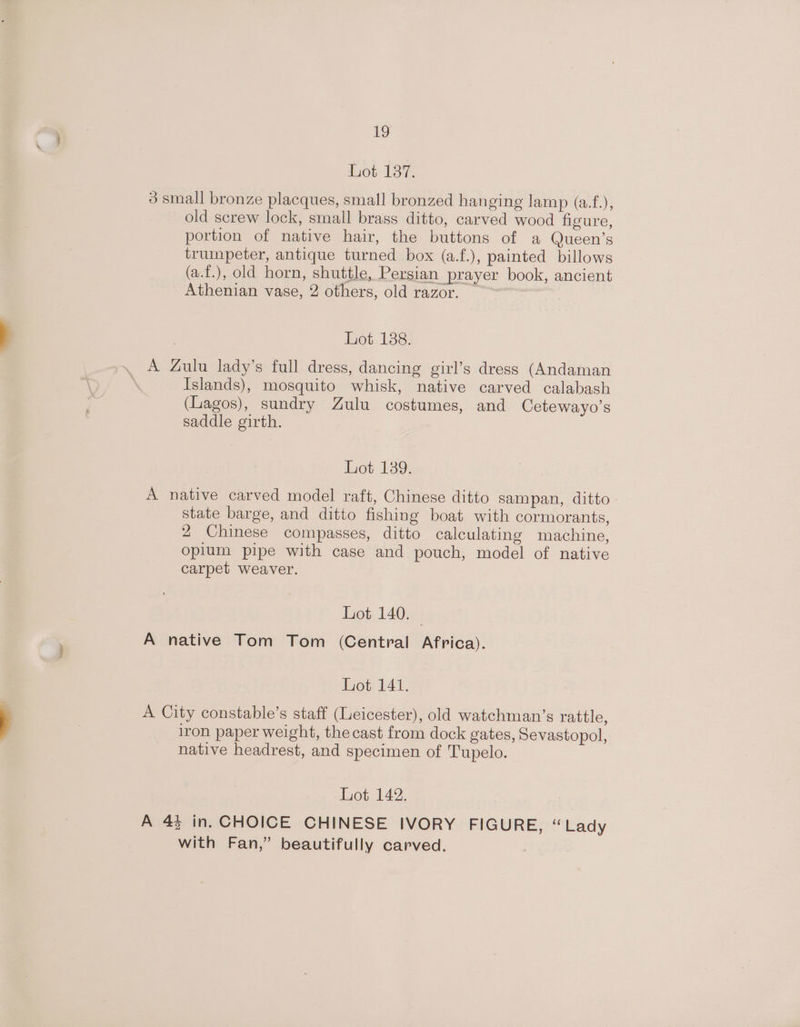 Lot 137. 3 small bronze placques, small bronzed hanging lamp (a.f.), old screw lock, small brass ditto, carved wood figure, portion of native hair, the buttons of a Queen’s trumpeter, antique turned box (a.f.), painted billows (a.f.), old horn, shuttle, Persian prayer book, ancient Athenian vase, 2 others, old razor. — Lot 138. A Zulu lady’s full dress, dancing girl’s dress (Andaman Islands), mosquito whisk, native carved calabash (Lagos), sundry Zulu costumes, and Cetewayo’s saddle girth. Lot 139. A native carved model raft, Chinese ditto sampan, ditto - state barge, and ditto fishing boat with cormorants, 2 Chinese compasses, ditto calculating machine, opium pipe with case and pouch, model of native carpet weaver. Lot 140. | A native Tom Tom (Central Africa). ot 141. A City constable’s staff (Leicester), old watchman’s rattle, iron paper weight, the cast from dock gates, Sevastopol, native headrest, and specimen of Tupelo. 1401, 142. A 44 in. CHOICE CHINESE IVORY FIGURE, “Lady with Fan,” beautifully carved.