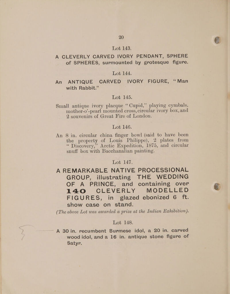 Lot 148. A CLEVERLY CARVED IVORY PENDANT, SPHERE of SPHERES, surmounted by grotesque figure. Lot 144. An ANTIQUE CARVED IVORY FIGURE, “Man with Rabbit.” Lot 145. Small antique ivory placque “Cupid,” playing cymbals, mother-o’-pearl mounted cross, circular ivory box, and 2 souvenirs of Great Fire of London. Lot 146. An 8 in. circular china finger bowl (said to have been the property of Louis Philippe), 2 plates from “ Discovery,” Arctic Expedition, 1875, and circular snuff box with Bacchanalian painting. Lot 147. : A REMARKABLE NATIVE PROCESSIONAL GROUP, illustrating THE WEDDING OF A PRINCE, and containing over 14O CLEVERLY MODELLED FIGURES, in glazed ebonized 6 ft. show case on stand. (The above Lot was awarded a prize at the Indian Eahibitron). Lot 148. wood idol, and a 16 in. antique stone figure of Satyr.