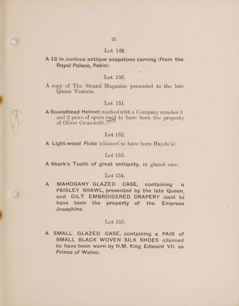 Lot 149. Royal Palace, Pekin). Lot 150. A copy of The Strand Magazine presented to the late @Jueen Victoria. Lot 151. A Roundhead Helmet marked with a Company number 3 and 2 pairs of spurs (said to have been the property of Oliver Cromwell).-™~ Lot 152. A Light-wood Flute (claimed to have been Haydn’s). Lot 158. A Shark’s Tooth of great antiquity, in glazed case. Lot 154. A MAHOGANY GLAZED CASE, containing a PAISLEY SHAWL, presented by the late Queen, and GILT EMBROIDERED DRAPERY (said to have been the property of the Empress Josephine. Lot 155. A SMALL GLAZED CASE, containing a PAIR of SMALL BLACK WOVEN SILK SHOES (claimed to have been worn by H.M. King Edward VII. as Prince of Wales).