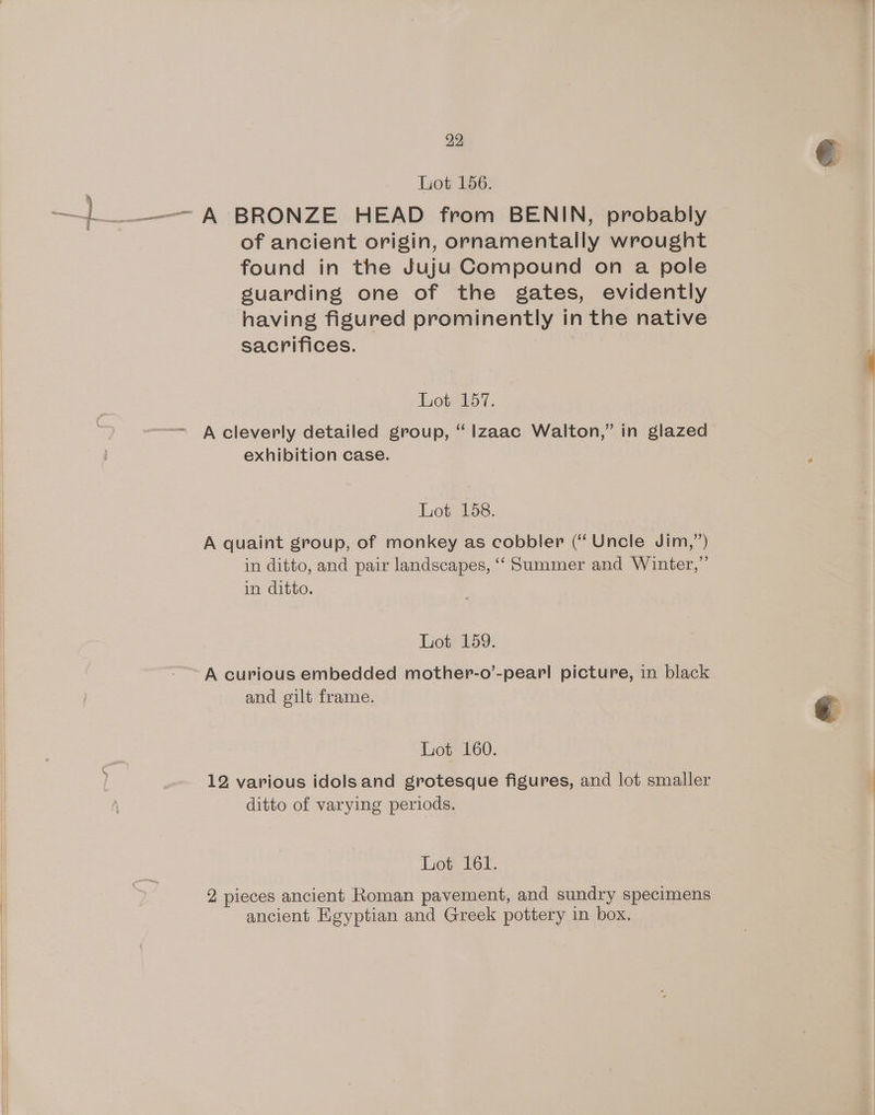 lyot 156: —_———- A BRONZE HEAD from BENIN, probably of ancient origin, ornamentally wrought found in the Juju Compound on a pole guarding one of the gates, evidently having figured prominently in the native sacrifices. Lot 157. A cleverly detailed group, ‘ lzaac Walton,” in glazed exhibition case. Lot 158. A quaint group, of monkey as cobbler (“ Uncle Jim,”) in ditto, and pair landscapes, ‘“‘ Summer and Winter,” in ditto. Lot 159. A curious embedded mother-o’-pearl picture, in black and gilt frame. Lot 160. 12 various idols and grotesque figures, and lot smaller ditto of varying periods. Lot 161. 2 pieces ancient Roman pavement, and sundry specimens ancient Egyptian and Greek pottery in box,