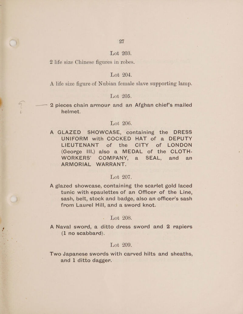 Lot 203. 2 life size Chinese figures in robes. Lot 204. A life size figure of Nubian female slave supporting lamp. Lot 205. —= 2 pieces chain armour and an Afghan chief’s mailed helmet. Lot 206. A GLAZED SHOWCASE, containing the DRESS UNIFORM with COCKED HAT of a DEPUTY LIEUTENANT of the CITY of LONDON (George Ill.) also a MEDAL of the CLOTH- WORKERS’ COMPANY, a_ SEAL, and an ARMORIAL WARRANT. Lot 207. A glazed showcase, containing the scarlet gold laced tunic with epaulettes of an Officer of the Line, sash, belt, stock and badge, also an officer’s sash from Laurel Hill, and a sword knot. Lot 208. A Naval sword, a ditto dress sword and 2 rapiers (1 no scabbard). Lot 209. Two Japanese swords with carved hilts and sheaths, and 1 ditto dagger.