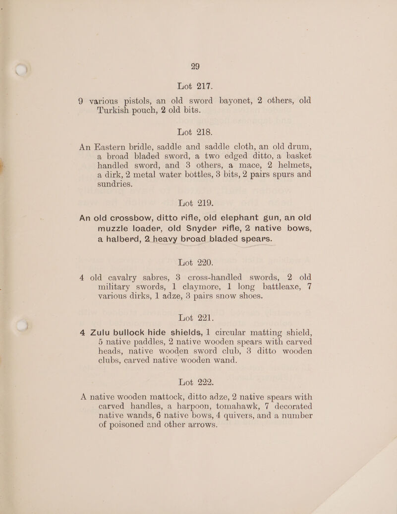 Lot 217. 9 various pistols, an old sword bayonet, 2 others, old Turkish pouch, 2 old bits. Lot 218. An Eastern bridle, saddle and saddle cloth, an old drum, a broad bladed sword, a two edged ditto, a basket handled sword, and 3 others, a mace, 2 helmets, a dirk, 2 metal water bottles, 3 bits, 2 pairs spurs and sundries. Lot 219. An old crossbow, ditto rifle, old elephant gun, an old muzzle loader, old Snyder rifie, 2 native bows, a halberd, 2 heavy broad bladed spears. Lot 220. 4 old cavalry sabres, 3 cross-handled swords, 2 old military swords, 1 claymore, 1 long battleaxe, 7 various dirks, 1 adze, 3 pairs snow shoes. hot 221, 4 Zulu bullock hide shields, 1 circular matting shield, 5 native paddles, 2 native wooden spears with carved heads, native wooden sword club, 3 ditto wooden clubs, carved native wooden wand. Lot 222. A native wooden mattock, ditto adze, 2 native spears with carved handles, a harpoon, tomahawk, 7 decorated native wands, 6 native bows, 4 quivers, and a number of poisoned and other arrows.