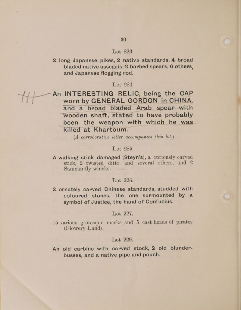 Lot 223. 2 long Japanese pikes, 2 native standards, 4 broad bladed native assegais, 2 barbed spears, 6 others, and Japanese flogging rod. Lot 224. worn by GENERAL GORDON in CHINA, and a broad bladed Arab spear with “wooden shaft, stated to have probably been the weapon with which he was killed at Khartoum. (A corroboratwe letter accompanies thos lot.) Lot 225. A walking stick damaged (Steyn’s), a curiously carved stick, 2 twisted ditto, and several others, and 2 Samoan fly whisks. Lot. 226. 2 ornately carved Chinese standards, studded with coloured stones, the one surmounted by a symbol of Justice, the hand of Confucius. Lot 227. 15 various grotesque masks and 5 cast heads of pirates (Flowery Land). Lot 229. An old carbine with carved stock, 2 old blunder- busses, and a native pipe and pouch.