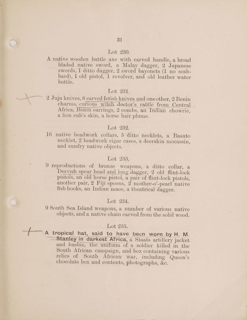 ot 230: A native wooden battle axe with carved handle, a broad bladed native sword, a Malay dagger, 2 Japanese swords, | ditto dagger, 2 sword bayonets (1 no scab- bard), 1 old pistol, 1 revolver, and old leather water bottle. Lot 281. ~~~ 2 Juju knives, 8 carved fetish knives and one other, 2 Benin ; charms, curious witch doctor’s rattle from Central Africa, Benin earrings, 2 combs, an Indian chowrie, a lion cub’s skin, a horse hair plume. thot 232: 16 native beadwork collars, 5 ditto necklets, a Basuto necklet, 2 beadwork cigar cases, a deerskin mocassin, and sundry native objects. Lot 238. 9 reproductions of bronze weapons, a ditto collar, a Dervish spear head and long dagger, 2 old flint-lock pistols, an old horse pistol, a pair of flint-lock pistols, another pair, 2 Fiji spoons, 2 mother-o’-pearl native fish hooks, an Indian mace, a theatrical dagger. Lot 284. 9 South Sea Island weapons, a number of various native objects, and a native chain carved from the solid wood. Lot 235. fam 5 tropical hat, said to have been worn by H. M. ~ Stanley in darkest Africa, a Staats artillery jacket and busbie, the uniform of a soldier killed in the South African campaign, and box containing various rehes of South African war, including Queen’s chocolate box and contents, photographs, &amp;c.
