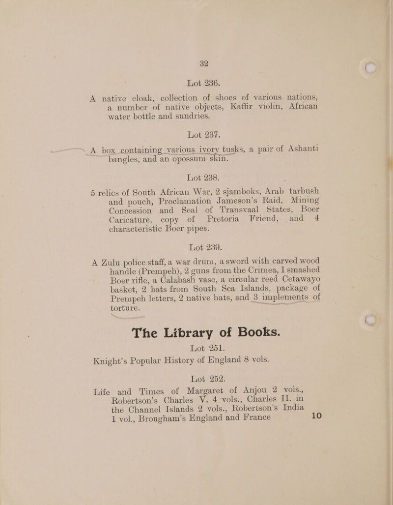 Lot 236. A native cloak, collection of shoes of various nations, a number of native objects, Kaffir violin, African water bottle and sundries. Lot 237. - A box containing various ivory tusks, a pair of Ashanti bangles, and an opossum skin. Lot 238. 5 relics of South African War, 2 sjamboks, Arab tarbush and pouch, Proclamation Jameson’s Raid, Mining Concession and Seal of Transvaal States, Boer Caricature, copy of Pretoria Frend, and 4 characteristic Boer pipes. hiet 239. A Zulu police staff, a war drum, a sword with carved wood handle (Prempeh), 2 guns from the Crimea, 1 smashed Boer rifle, a Calabash vase, a circular reed Cetawayo basket, 2 bats from South Sea Islands, package of Prempeh letters, 2 native hats, and_3 implements of torture. Sante The Library of Books. Lot 251. Knight’s Popular History of England 8 vols. Lot 252. Life and Times of Margaret of Anjou 2 vols., Robertson’s Charles V. 4 vols., Charles II. in the Ghannel Islands 2 vols., Robertson’s India 1 vol., Brougham’s England and France 10