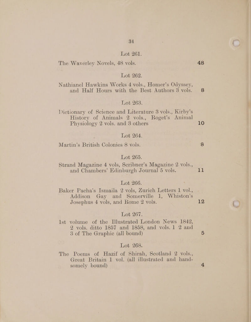 Lot 261. The Waverley Novels, 48 vols. hot-262. Nathianel Hawkins Works 4 vols., Homer’s Odyssey, and Half Hours with the Best Authors 8 vols. Lot 263. Tictionary of Science and Literature 3 vols., Kirby’s History of Animals 2 vols., Roget’s Animal Physiology 2 vols. and 3 others Lot 264. Martin’s British Colonies 8 vols. Lot 265. Strand Magazine 4 vols, Scribner’s Magazine 2 vols., and Chambers’ Edinburgh Journal 5 vols. Lot 266. Baker Pacha’s Ismaila 2 vols, Zurich Letters 1 vol., Addison Gay and Somerville 1, Whiston’s Josephus 4 vols, and Rome 2 vols. Lot 267. Ist volume of the Illustrated London News 1842, 2 vols. ditto 1867 ands 1858, and vols. J .2 and 3 of The Graphic (all bound) Lot 268. The Poems of Hazif of Shirah, Scotland 2 vols., Great Britain 1 vol. (all illustrated and hand- somely bound) 48 10 11 12