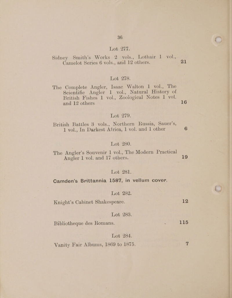 Liote 27. Sidney Smith’s Works 2 vols., hothain ds evok, Camelot Series 6 vols., and 12 others. 21 Lot 278. The Complete Angler, Isaac Walton 1 vol., ‘The Scientific Angler 1 vol., Natural History of British Fishes 1 vol., Zoological Notes 1 vol. and 12 others 16 Tot 279. British Battles 3 vols., Northern Russia, Sauer’s, 1 vol., In Darkest Africa, 1 vol. and 1 other 6 Lot 280. The Angler’s Souvenir 1 vol., The Modern Practical Angler 1 vol. and 17 others. 19 Lot 281. Camden’s Brittannia 1587, in vellum cover. Lot 282. Knight’s Cabinet Shakespeare. 12 | Lot 288. Bibliotheque des Romans. : 115 Lot 284. Vanity Fair Albums, 1869 to 1875. %