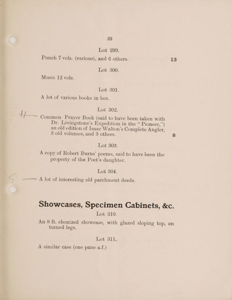 Lot 299. Punch 7 vols. (various), and 6 others. 13 Lot 300. Music 12 vols. Lot 301. A lot of various books in box. Lot 302. i ‘f~~ Common Prayer Book (said to have been taken with Dr. Livingstone’s Expedition in the “ Pioneer,”’) an old edition of Isaac Walton’s Complete Angler, 3 old volumes, and 3 others. 8 Lot 303. A copy of Robert Burns’ poems, said to have been the property of the Poet’s daughter. Lot 304. -—— A lot of interesting old parchment deeds. Showcases, Specimen Cabinets, &amp;c. Lot 310. An 8 ft. ebonized showcase, with glazed sloping top, on turned legs. Pot ails A similar case (one pane a.f.)
