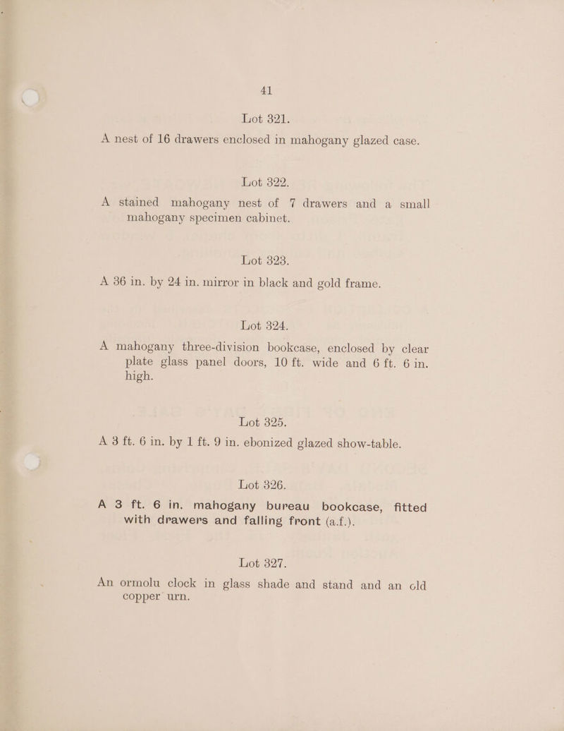 4] tot 321: A nest of 16 drawers enclosed in mahogany glazed case. iot322: A stained mahogany nest of 7 drawers and a small mahogany specimen cabinet. Roi323. A 36 in. by 24 in. mirror in black and gold frame. het. 324. A mahogany three-division bookcase, enclosed by clear plate glass panel doors, 10 ft. wide and 6 ft. 6 in. high. Lot 325. A 3 ft. 6 in. by 1 ft. 9 in. ebonized glazed show-table. Lot 326. A 3 ft. 6 in. mahogany bureau bookcase, fitted with drawers and falling front (a.f.). Lot 327. An ormolu clock in glass shade and stand and an cold copper urn.