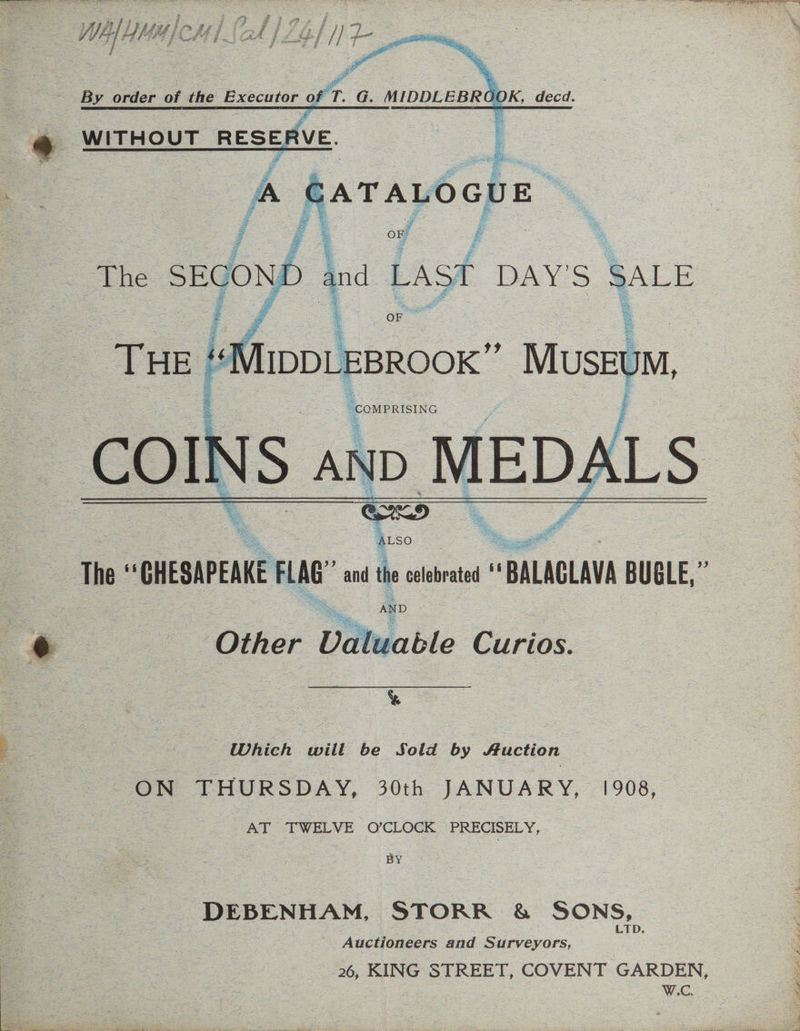 DR DER MC tie oh LO ka oe cw Ree til 2 ei The “CHESAPEAKE FLAG ad the cleat * “BALAGLAVA BUBLE,” AND e : Other Vataable Curios. % PE S 7 4BhEA wilt! be Sold =by action ON THURSDAY, 30th JANUARY, 1908, AT “TWELVE O’CLOCK PRECISELY, BY _DEBENHAM, STORR &amp; SONS, Auctioneers and Surveyors, 2s 26, KING STREET, COVENT GARDEN, W.C.