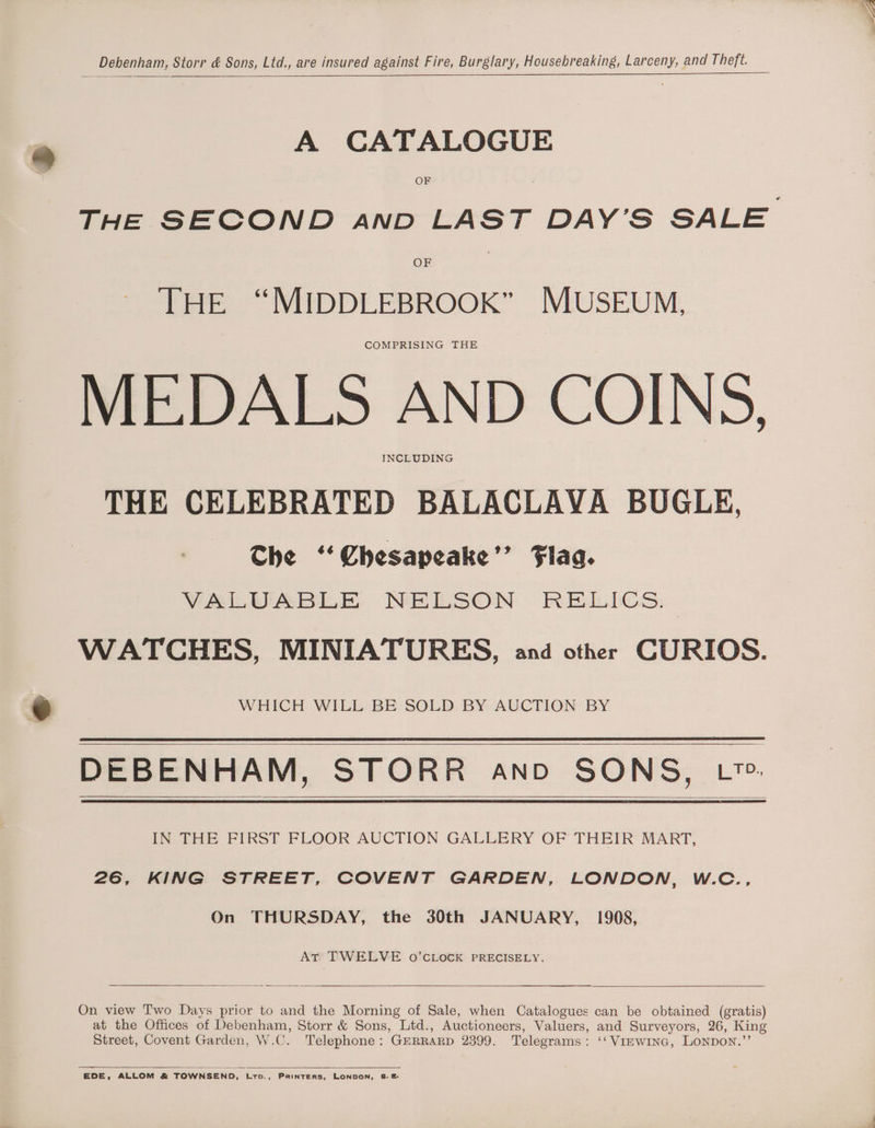 Debenham, Storr &amp; Sons, Ltd., are insured against Fire, Burglary, Housebreaking, Larceny, and Theft. A CATALOGUE OF THE SECOND anpD LAST DAY’S SALE OF THE “MIDDLEBROOK” MUSEUM, COMPRISING THE MEDALS AND COINS, INCLUDING THE CELEBRATED BALACLAVA BUGLE, Che ‘“‘Chesapeake’’ Flag. VALUABLE NELSON RELICS: WATCHES, MINIATURES, and other CURIOS. WHICH WILL BE SOLD BY AUCTION BY DEBENHAM, STORR ano SONS, L~. IN THE FIRST FLOOR AUCTION GALLERY OF THEIR MART, 26, KING STREET, COVENT GARDEN, LONDON, W.C., On THURSDAY, the 30th JANUARY, 1908, AT TWELVE o’CLOCK PRECISELY. On view Two Days prior to and the Morning of Sale, when Catalogues can be obtained (gratis) at the Offices of Debenham, Storr &amp; Sons, Ltd., Auctioneers, Valuers, and Surveyors, 26, King Street, Covent Garden, W. as Telephone : GERRARD 2399. Telegrams : ‘‘ VIEWING, Lonpon.’ EDE, ALLOM &amp; TOWNSEND, tro., Printers, LONDON, 8.