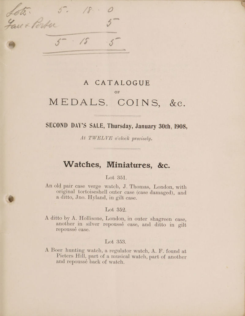Peet © EE A CATALOGUE OF Pe AS COLN SS, &amp;e. SECOND DAY’S SALE, Thursday, January 30th, 1908, At TWELVE o'clock precisely. Watches, Miniatures, &amp;c. Lot 351. An old pair case verge watch, J. Thomas, London, with | original tortoiseshell outer case (cage damaged), and © a ditto, Jno. Hyland, in gilt case. Lot 352. A ditto by A. Hollisone, London, in outer shagreen case, another in silver repoussé case, and ditto in gilt repousse Case. disfaimbestiysy A Boer hunting watch, a regulator watch, A. F. found at Pieters Hill, part of a musical watch, part of another and repoussé back of watch. ;