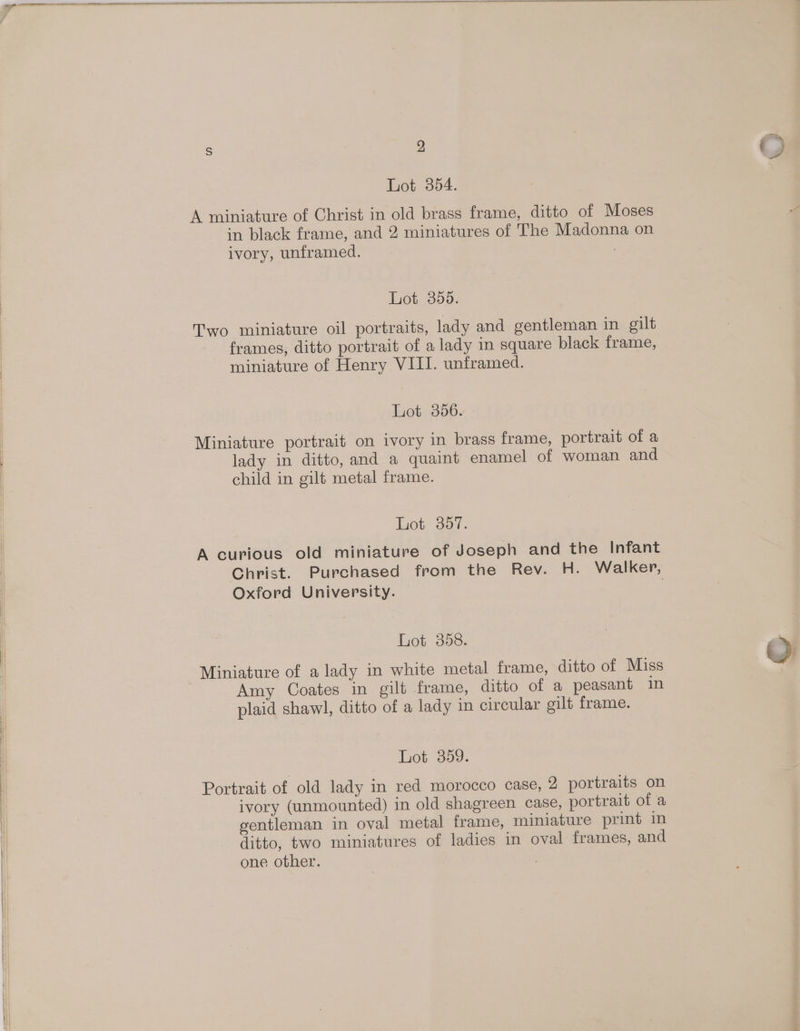 Lot 354. A miniature of Christ in old brass frame, ditto of Moses in black frame, and 2 miniatures of The Madonna on ivory, unframed. 7 Lot 356. Two miniature oil portraits, lady and gentleman in gilt frames, ditto portrait of a lady in square black frame, miniature of Henry VIII. unframed. Lot 356. Miniature portrait on ivory in brass frame, portrait of a lady in ditto, and a quaint enamel of woman and child in gilt metal frame. Lot 357. A curious old miniature of Joseph and the Infant Christ. Purchased from the Rev. H. Walker, Oxford University. . Lot 358. Miniature of a lady in white metal frame, ditto of Miss Amy Coates in gilt frame, ditto of a peasant in plaid shawl, ditto of a lady in circular gilt frame. Lot 359. Portrait of old lady in red morocco case, 2 portraits on ivory (unmounted) in old shagreen case, portrait of a gentleman in oval metal frame, miniature print in ditto, two miniatures of ladies in oval frames, and one other. , aw OQ