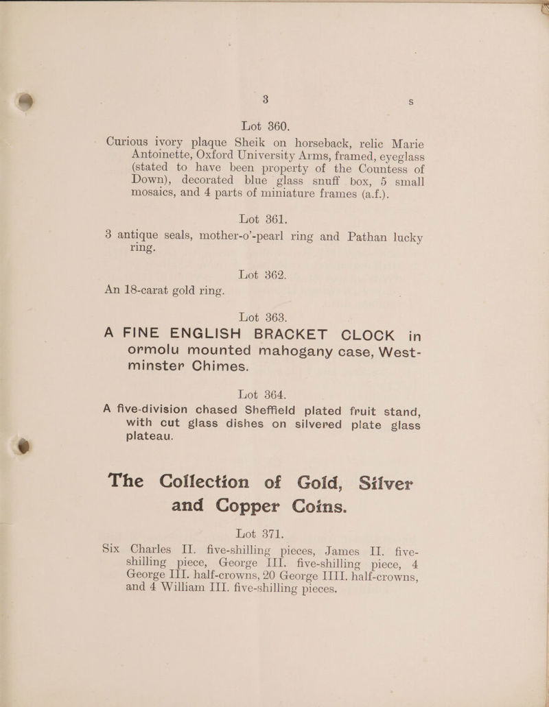 Lot 360. Curious ivory plaque Sheik on horseback, relic Marie Antoinette, Oxford University Arms, framed, eyeglass (stated to have been property of the Countess of Down), decorated blue glass snuff box, 5 small mosaics, and 4 parts of miniature frames (a.f.). Lot 361. 3 antique seals, mother-o’-pearl ring and Pathan lucky ring. Lot 362. An 18-carat gold ring. Lot 363. A FINE ENGLISH BRACKET CLOCK in ormolu mounted mahogany case, West- minster Chimes. Lot 864. A five-division chased Sheffield plated fruit stand, with cut glass dishes on silvered plate glass plateau. The Collection of Gold, Silver and Copper Coins. iOtsou |: Six Charles II. five-shilling pieces, James II. five- shilling piece, George ITI. five-shilling piece, 4 George IIT. half-crowns, 20 George IIII. half-crowns, and 4 William ITT. five-shilling pieces.
