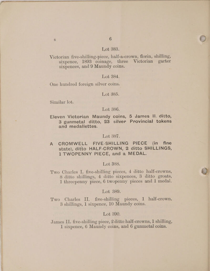 Victorian five-shilling-piece, half-a-crown, florin, shilling, sixpence, 1893 coinage, three Victorian garter sixpences, and 9 Maundy coins. Lot 384. One hundred foreign silver coins. Lot. 365. Similar lot. Let 386. Eleven Victorian Maundy coins, 5 James Il. ditto, 3 gunmetal ditto, 23 silver Provincial tokens and medallettes. Lot 887. state), ditto HALF-CROWN, 2 ditto SHILLINGS, 1 TWOPENNY PIECE, and a MEDAL. Lot 388. Two Charles I. five-shilling pieces, 4 ditto half-crowns, 8 ditto shillings, 4 ditto sixpences, 3 ditto groats, 1 threepenny piece, 6 twopenny pieces and 1 medal. Lot 389. Two Charles II. five-shilling pieces, 1 half-crown, 3 shillings, 1 sixpence, 10 Maundy coins. Lot 390. James II. five-shilling piece, 2 ditto half-crowns, | shilling,
