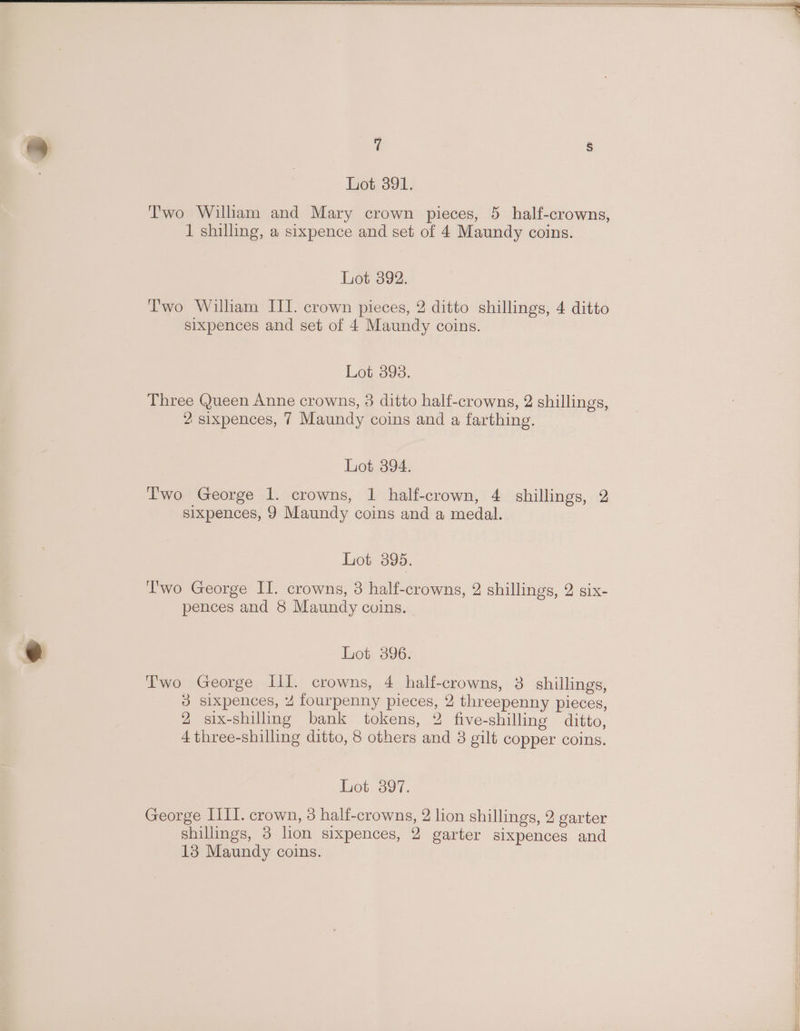 Two William and Mary crown pieces, 5 half-crowns, 1 shilling, a sixpence and set of 4 Maundy coins. Lot 392. Two Wiliam III. crown pieces, 2 ditto shillings, 4 ditto sixpences and set of 4 Maundy coins. Lot 395. Three Queen Anne crowns, 3 ditto half-crowns, 2 shillings, 2 sixpences, 7 Maundy coins and a farthing. Lot 394. T'wo George 1. crowns, 1 half-crown, 4 shillings, 2 sixpences, 9 Maundy coins and a medal. Lot 395. lwo George II. crowns, 3 half-crowns, 2 shillings, 2 six- pences and 8 Maundy coins. Lot 396. Two George III. crowns, 4 half-crowns, 3 shillings, 3 sixpences, 4 fourpenny pieces, 2 threepenny pieces, 2 six-shilling bank tokens, 2 five-shilling ditto, 4 three-shilling ditto, 8 others and 8 gilt copper coins. Lot 3897. George IIII. crown, 3 half-crowns, 2 lion shillings, 2 garter shillings, 3 lion sixpences, 2 garter sixpences and 13 Maundy coins.