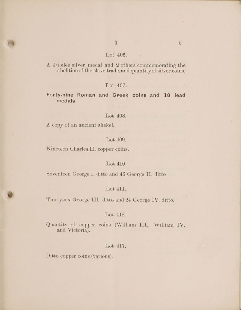 Lot 406. A Jubilee silver medal and 2 others commemorating the abolition of the slave trade, and quantity of silver coins. Lot 407. Forty-nine Roman and Greek coins and 18 lead medals. Lot 408. A copy of an ancient shekel. Lot 409. Nineteen Charles II. copper coins. Lot 410. Seventeen George I. ditto and 46 George IT. ditto Lot 411. Thirty-six George III. ditto and 24 George IV. ditto. Lot 412. Quantity of copper coins (William IJII., William IV. and Victoria). Lot 417. Ditto copper coins (various).