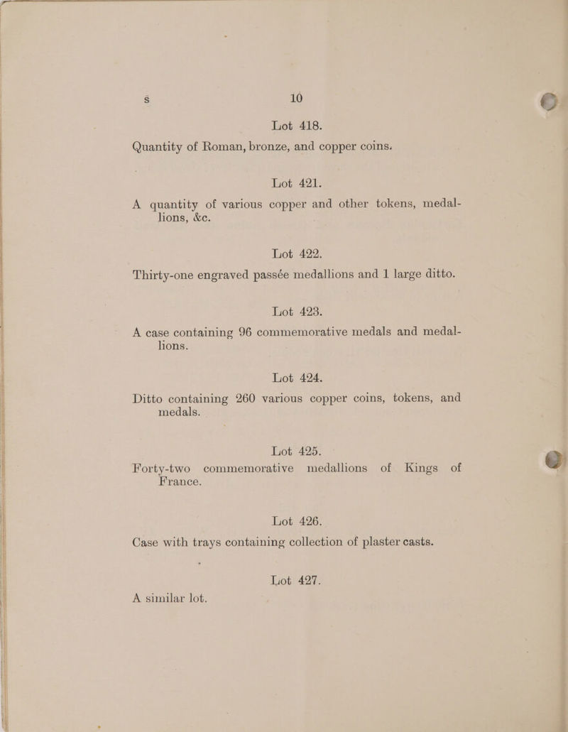 Lot 418. Quantity of Roman, bronze, and copper coins. Lot 421. A quantity of various copper and other tokens, medal- hons, &amp;c. Lot 422. Thirty-one engraved passée medallions and 1 large ditto. Lot 428. A case containing 96 commemorative medals and medal- lions. Lot 424. Ditto containing 260 various copper coins, tokens, and medals. Lot 425. Forty-two commemorative medallions of Kings of France. Lot 426. Case with trays containing collection of plaster casts. Lot 427. A similar lot.