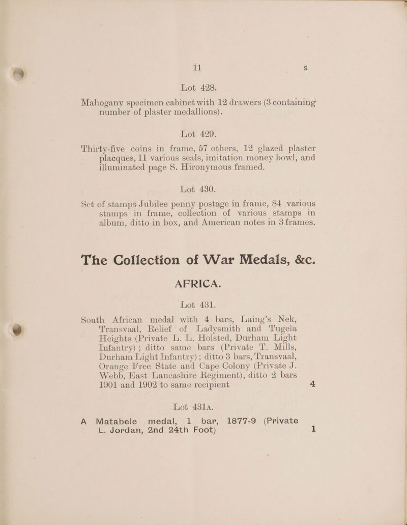 Lot 428. Mahogany specimen cabinet with 12 drawers (3 containing number of plaster medallions). Lot 429. Thirty-five coins in frame, 57 others, 12 glazed plaster placques, 11 various seals, imitation money bowl, and illuminated page 5. Hironymous framed. Lot 4380. Set of stamps Jubilee penny postage in frame, 84 various stamps in frame, collection of various stamps in album, ditto-in box, and American notes in 3 frames. The Collection of War Medals, &amp;c. AFRICA. LOG ASL: South African medal with 4 bars, Laing’s Nek, Transvaal, Relief of Ladysmith and Tugela Heights (Private L. L. Holsted, Durham Light Infantry) ; ditto same bars (Private T. Mills, Durham Light Infantry) ; ditto 3 bars, Transvaal, Orange Free State and Cape Colony (Private J. Webb, Hast Lancashire Regiment), ditto 2 bars 1901 and 1902 to same recipient 4 Lot 431. A Matabele medal, 1 bar, 1877-9 (Private L. Jordan, 2nd 24th Foot) 1