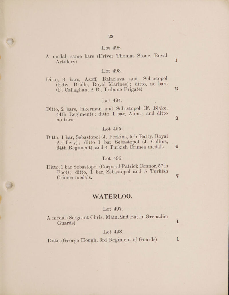 Lot 492. A medal, same bars (Driver Thomas Stone, Royal Artillery) Lot 498. Ditto, 3 bars, Azoff, Balaclava and Sebastopol (Edw. Bridle, Royal Marines); ditto, no bars (F. Callaghan, A.B., Tribune Frigate) Lot 494. Ditto, 2 bars, Inkerman and Sebastopol (Ff. Blake, 44th Regiment) ; ditto, 1 bar, Alma ; and ditto no bars Lot 495. Ditto, 1 bar, Sebastopol (J. Perkins, 5th Batty. Royal Artillery) ; ditto 1 bar Sebastopol (J. Collins, 34th Regiment), and 4 Turkish Crimea medals Lot 496. Ditto, 1 bar Sebastopol (Corporal Patrick Connor, 57th Foot); ditto, 1 bar, Sebastopol and 5 Turkish Crimea medals. WATERLOO. Lot 497. A medal (Sergeant Chris. Main, 2nd Battn. Grenadier Guards) Lot 498. Ditto (George Hough, 8rd Regiment of Guards)