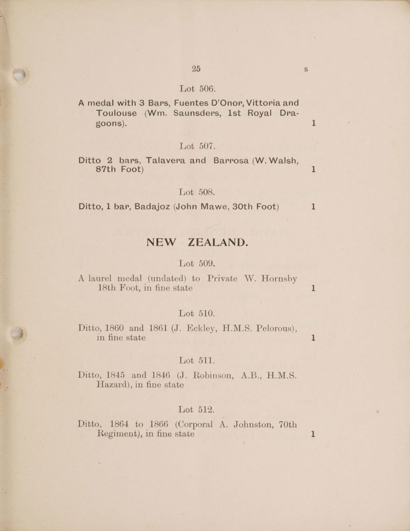 Lot 506. A medal with 3 Bars, Fuentes D’Onopr, Vittoria and Toulouse (Wm. Saunsders, lst Royal Dra- goons). Lot 507. Ditto 2 bars, Talavera and Barrosa (W. Walsh, 87th Foot) Lot 508. Ditto, 1 bar, Badajoz dohn Mawe, 30th Foot) NEW ZEALAND. Lot 509. A laurel medal (undated) to Private W. Hornsby 18th Foot, in fine state Lot 510. Ditto, 1860 and 1861 (J. Eckley, H.M.S. Pelorous), in fine state Lot 511. utten No45- amd. 1346 (J... Robinson, A.B., H.M.S. Hazard), in fine state Lot 512. Ditto, 1864 to 1866 (Corporal A. Johnston, 70th Regiment), in fine state