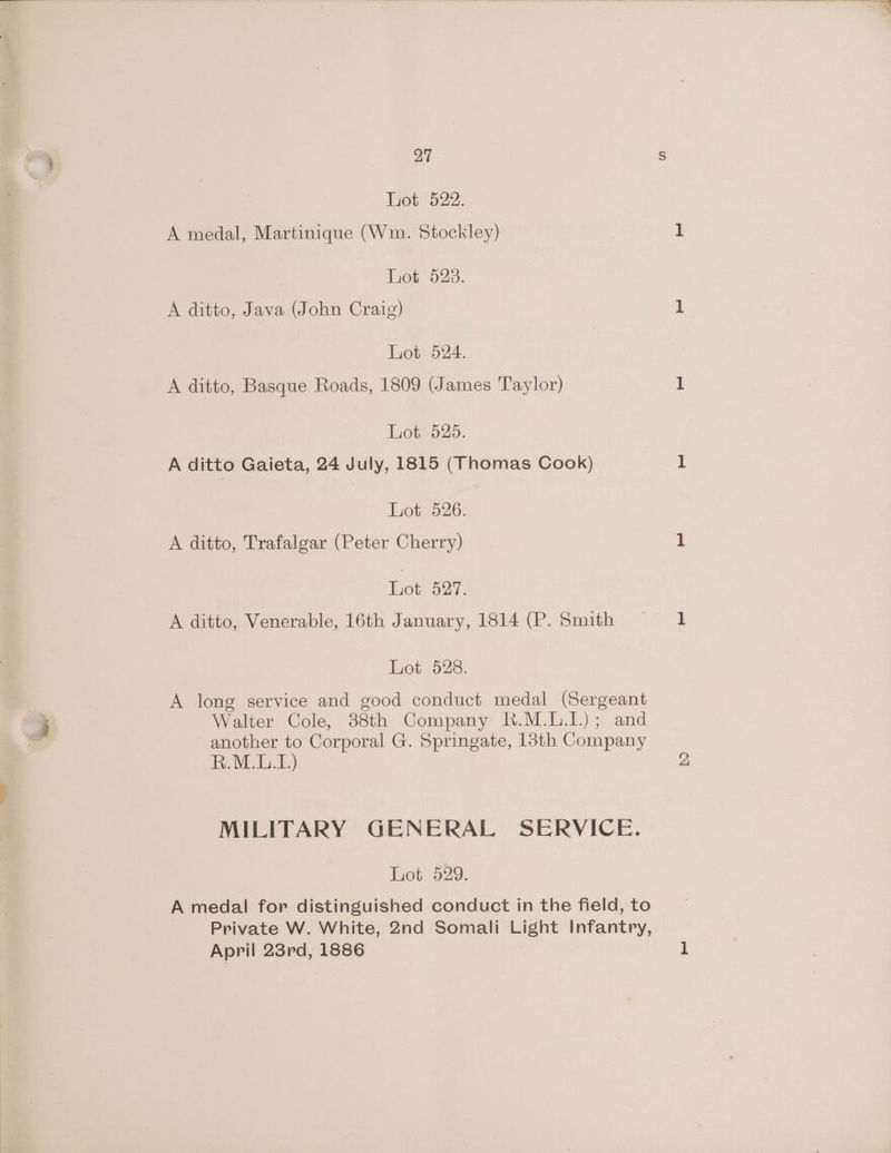 Lot 522. A medal, Martinique (Wm. Stockley) Lot 523. A ditto, Java (John Craig) Lot 524. A ditto, Basque Roads, 1809 (James Taylor) Lot 525. A ditto Gaieta, 24 July, 1815 (Thomas Cook) Lot 526. A ditto, Trafalgar (Peter Cherry) Lot 527. A ditto, Venerable, 16th January, 1814 (P. Smith Lot 528. A long service and good conduct medal (Sergeant Walter Cole, 38th Company R.M.L.I.) ;. and another to Corporal G. Springate, 13th Company R.M.L.1.) MILITARY GENERAL SERVICE. A medal for distinguished conduct in the field, to Private W. White, 2nd Somali Light Infantry, April 23rd, 1886 BS