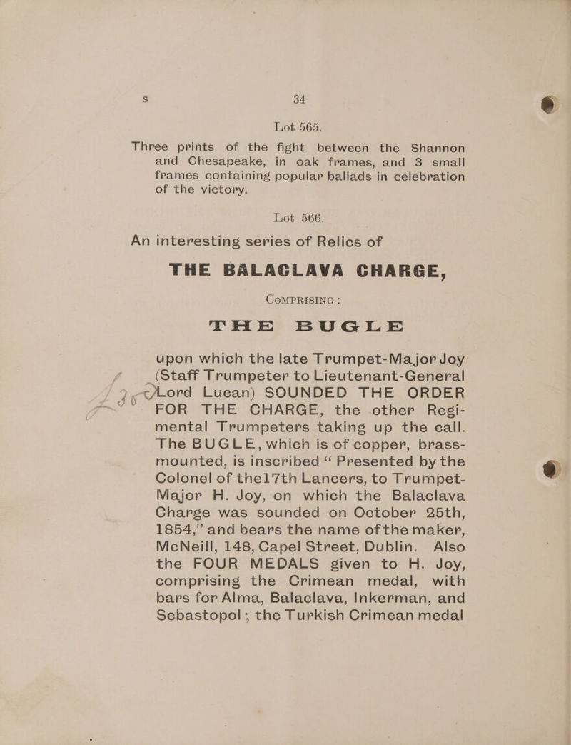 Lot 565. Three prints of the fight between the Shannon and Chesapeake, in oak frames, and 3 small frames containing popular ballads in celebration of the victory. Lot 566. An interesting series of Relics of THE BALAGLAVA GHARGE, COMPRISING : THE BUGLE upon which the late Trumpet-Ma jor Joy _ (Staff Trumpeter to Lieutenant-General FOR THE CHARGE, the other Resgi- mental Trumpeters taking up the call. The BUGLE, which is of copper, brass- mounted, is inscribed “ Presented by the Colonel of the1 7th Lancers, to Trumpet- Major H. Joy, on which the Balaclava Charge was sounded on October 25th, 1854,” and bears the name of the maker, McNeill, 148, Capel Street, Dublin. Also the FOUR MEDALS given to H. Joy, comprising the Crimean medal, with bars for Alma, Balaclava, Inkerman, and Sebastopol, the Turkish Crimean medal