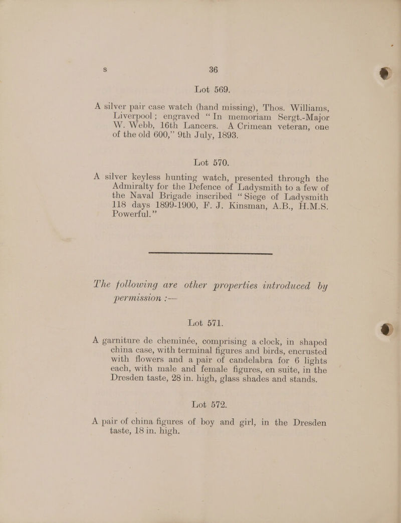 Lot 569. A silver pair case watch (hand missing), Thos. Williams, Liverpool; engraved “In memoriam Sergt.-Major W. Webb, 16th Lancers. A Crimean veteran, one of the old 600,” 9th July, 1893. Lot 570. A silver keyless hunting watch, presented through the Admiralty for the Defence of Ladysmith to a few of the Naval Brigade inscribed “Siege of Ladysmith 118 days 1899-1900, F. J. Kinsman, A.B., H.M.S. Powerful.” The following are other properties introduced by permission :— Lot 571. A garniture de cheminée, comprising a clock, in shaped china case, with terminal figures and birds, encrusted with flowers and a pair of candelabra for 6 lights each, with male and female figures, en suite, in the Dresden taste, 28 in. high, glass shades and stands. het.572. A pair of china figures of boy and girl, in the Dresden taste, 18 in, high.