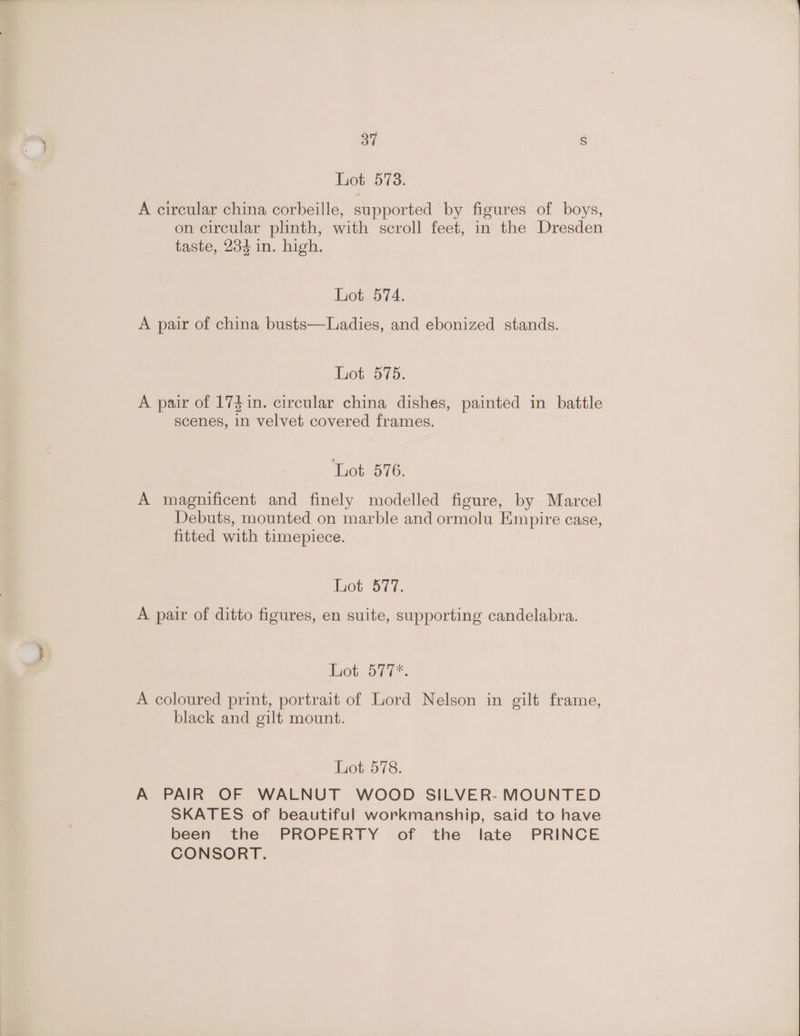 Lot 578. A circular china corbeille, supported by figures of boys, on circular plinth, with scroll feet, in the Dresden taste, 234 in. high. hot..574. A pair of china busts—Ladies, and ebonized stands. Lot 575. A pair of 174in. circular china dishes, painted in battle scenes, in velvet covered frames. Lot 576. A magnificent and finely modelled figure, by Marcel Debuts, mounted on marble and ormolu Empire case, fitted with timepiece. Lot 577. A pair of ditto figures, en suite, supporting candelabra. Lot 577*. A coloured print, portrait of Lord Nelson in gilt frame, black and gilt mount. Lot 578. A PAIR OF WALNUT WOOD SILVER- MOUNTED SKATES of beautiful workmanship, said to have been the PROPERTY of the late PRINCE CONSORT.
