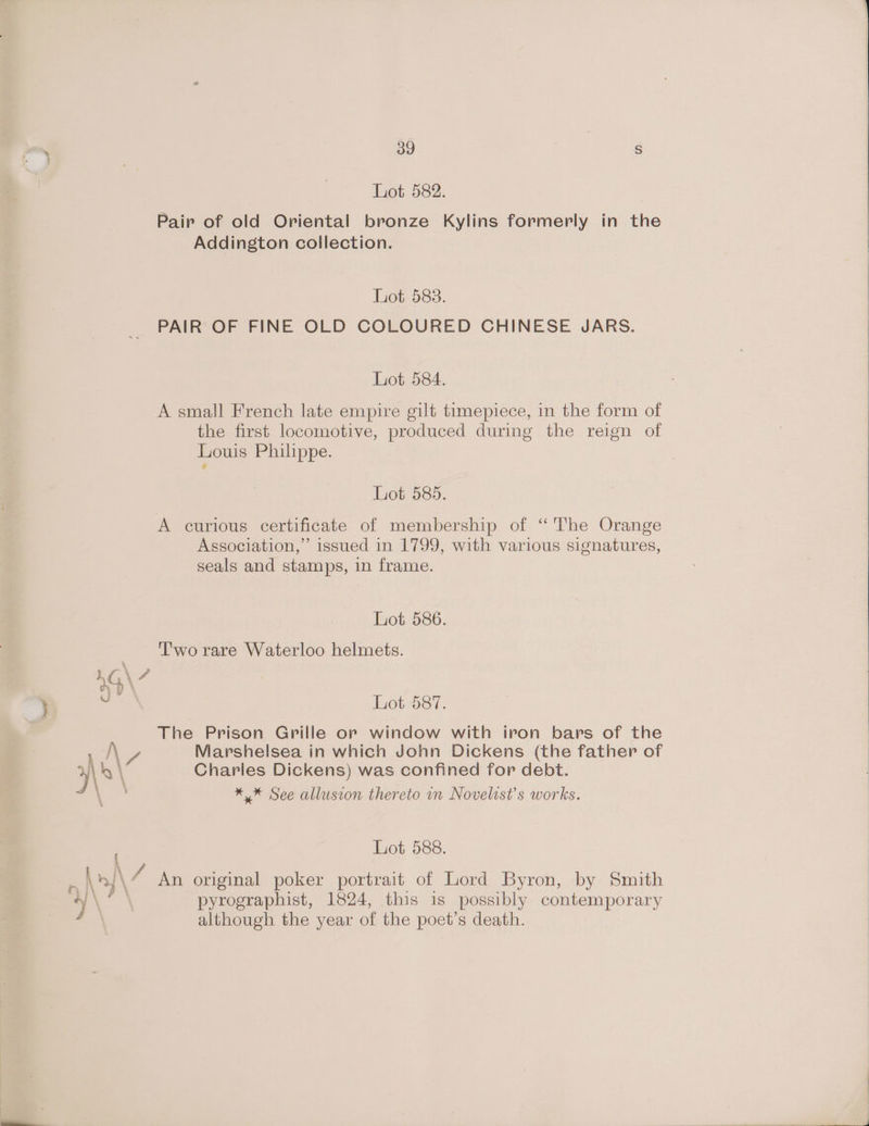 Lot 582. Pair of old Oriental bronze Kylins formerly in the Addington collection. Lot 583. PAIR OF FINE OLD COLOURED CHINESE JARS. Liot-584. A small French late empire gilt timepiece, in the form of the first locomotive, produced during the reign of Louis Philippe. Lot 585. A curious certificate of membership of “'The Orange Association,” issued in 1799, with various signatures, seals and stamps, in frame. Lot 586. | Two rare Waterloo helmets. 4G\ V4 = Lot 587. The Prison Grille or window with iron bars of the Py Marshelsea in which John Dickens (the father of x8 \ Charles Dickens) was confined for debt. ** See allusion thereto in Novelist’s works. Lot 588. ae ‘An original poker portrait of Lord Byron, by Smith ty \ = pyrographist, 1824, this is possibly contemporary although the year of the poet’s death.