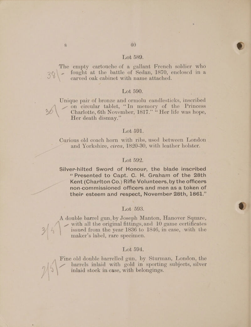 Lot 589. The empty cartouche of a gallant French soldier who 2Q\ - fought at the battle of Sedan, 1870, enclosed in a  carved oak cabinet with name attached. Lot 590. Unique pair of bronze and ormolu candlesticks, inscribed oN. ot OR circular tablet, ‘““In- memory of the Princess © 30 \ Charlotte, 6th November, 1817.” ‘“ Her life was hope, ‘Her death dismay.” Lot. 591. Curious old coach horn with ribs, used between London and Yorkshire, circa, 1820-80, with leather holster. Lot 592. Silver-hilted Sword of Honour, the blade inscribed “Presented to Capt. C. H. Graham of the 28th Kent (Charlton Co.) Rifle Volunteers, by the officers non-commissioned officers and men as a token of their esteem and respect, November 28th, 1861.” Lot 593. A double barrel gun, by Joseph Manton, eee Square, ; “\ » with all the original fittings, and 10 eame certificates issued from the year 1836 to 1846, in case, with the maker’s label, rare specimen. &amp; * 3 Lot 594. . Fine old double barrelled gun, by Sturman, London, the |,/\- barrels inlaid with gold in sporting subjects, silver |. | inlaid stock in case, with belongings.