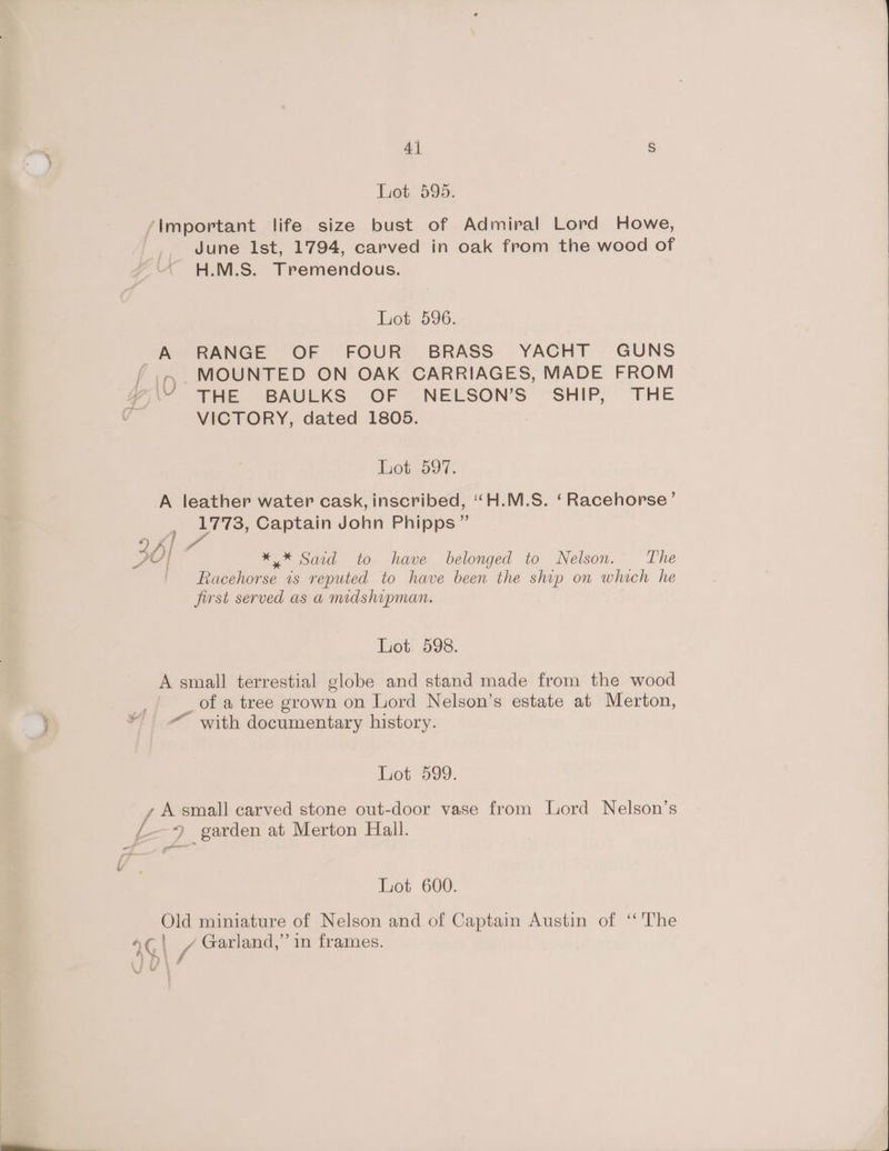 Lot 595. ‘Important life size bust of Admiral Lord Howe, June lst, 1794, carved in oak from the wood of H.M.S. Tremendous. Lot 596. A RANGE OF FOUR BRASS YACHT GUNS MOUNTED ON OAK CARRIAGES, MADE FROM s\“ THE BAULKS OF NELSON’S' SHIP, THE VICTORY, dated 1805. Lot 597. A leather water cask, inscribed, ‘“H.M.S. ‘Racehorse’ 1773, Captain John Phipps ” | # Pri 2 | ** Said to have belonged to Nelson. The ie is reputed to have been the ship on which he first served as a mdshipman. Lot 598. A small terrestial globe and stand made from the wood _ of a tree grown on Lord Nelson’s estate at Merton, “ with documentary history. Lot 599. y A small carved stone out-door vase from Lord Nelson’s 9 garden at Merton Hall. _ - Lot 600. Old miniature of Nelson and of Captain Austin of ‘‘The 4G\l / Garland,’’ in frames.