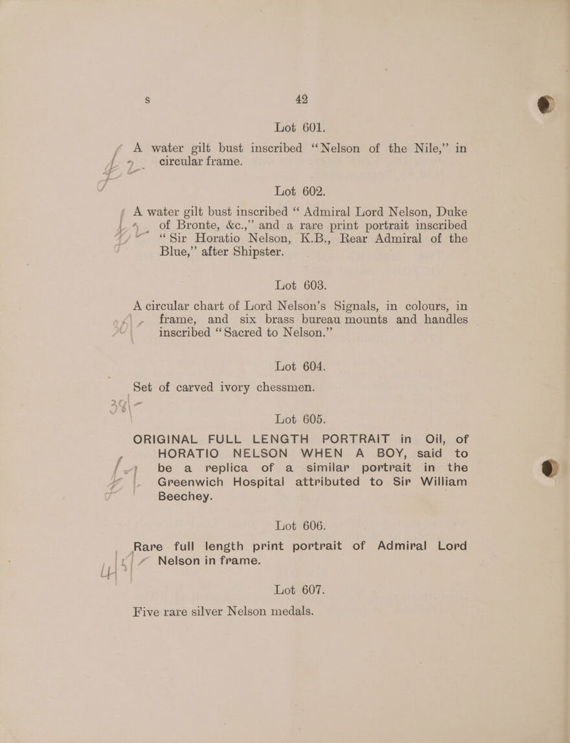§ 49, Lot 601. yf A water gilt bust inscribed “Nelson of the Nile,” in Jj. . crcular frame. Lot 602. * A water gilt bust inscribed “ Admiral Lord Nelson, Duke 4 , of Bronte, &amp;c.,” and a rare print portrait imscribed 4 ~ “Sir Horatio Nelson, K.B., Rear Admiral of the Blue,” after Shipster. Lot 608. A circular chart of Lord Nelson’s Signals, in colours, in frame, and six brass bureau mounts and handles | inscribed ‘“‘Sacred to Nelson.” Lot 604. Set of carved ivory chessmen. ie 4 { y wv Lot 605. ORIGINAL FULL LENGTH PORTRAIT in Oil, of HORATIO NELSON WHEN A BOY, said to ~) be a replica of a_ similar portrait in the . Greenwich Hospital attributed to Sir William Beechey. } Lot 606. Rare full length print portrait of Admiral Lord _/ Nelson in frame. Lot 607. Five rare silver Nelson medals.