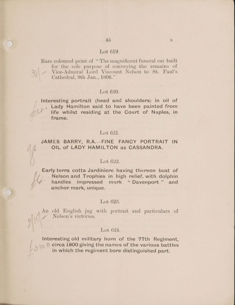 Lot 619. Rare coloured print of “The magnificent funeral car built for the sole purpose of conveying the remains of Vice-Admira! Lord Viscount Nelson to St. Paul’s Cathedral, 9th Jan., 1806.” Lot 620. Interesting portrait (head and shoulders) in oil of Lady Hamilton said to have been painted from life whilst residing at the Court of Naples, in frame. | Lot 621. JAMES BARRY, R.A.—FINE FANCY PORTRAIT IN OIL of LADY HAMILTON as CASSANDRA. Lot 622. Early terra cotta Jardiniere having thereon bust of _ Nelson and Trophies in high relief, with dolphin handles impressed mark ‘Davenport ” and anchor mark, unique. Lot 623. / Nelson’s victories. Lot 624. Interesting old military horn of the 77th Regiment, . © circa 1800 giving the names of the various battles in which the regiment bore distinguished part.