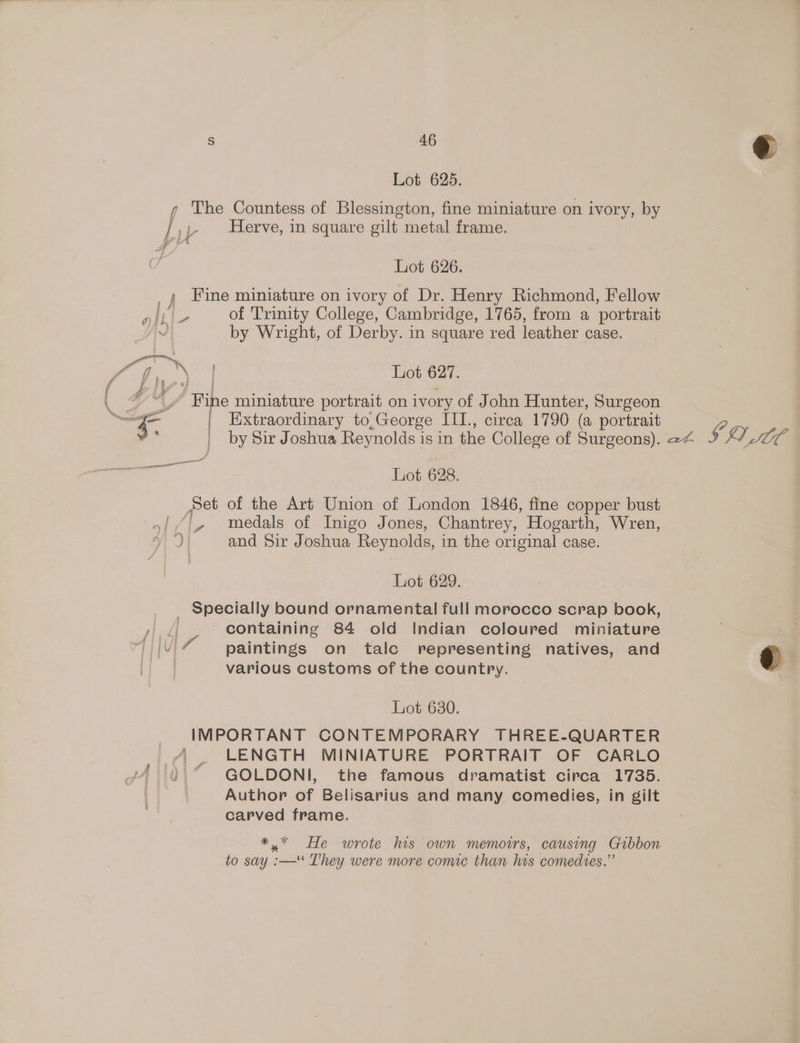 Lot 625. y The Countess of Blessington, fine miniature on ivory, by / y- Herve, in square gilt metal frame. Ye iA Lot 626. , { “ai ; Fine miniature on ivory of Dr. Henry Richmond, Fellow se of Trinity College, Cambridge, 1765, from a portrait by Wright, of Derby. in square red leather case. Lot 627. | Extraordinary to,George IIIL., circa 1790 (a portrait by Sir Joshua Reynolds is in the College of Surgeons). 24 Lot 628. Set of the Art Union of London 1846, fine copper bust a medals of Inigo Jones, Chantrey, Hogarth, Wren, Lot 629. _ Specially bound ornamental full morocco scrap book, containing 84 old Indian coloured miniature paintings on talc representing natives, and various customs of the country. Lot 630. IMPORTANT CONTEMPORARY THREE-QUARTER “ LENGTH MINIATURE PORTRAIT OF CARLO )} “ GOLDONI, the famous dramatist circa 1735. Author of Belisarius and many comedies, in gilt carved frame. *,* He wrote his own memoirs, causing Gibbon to say :—‘ T'hey were more comic than his comedies,” SQ IC