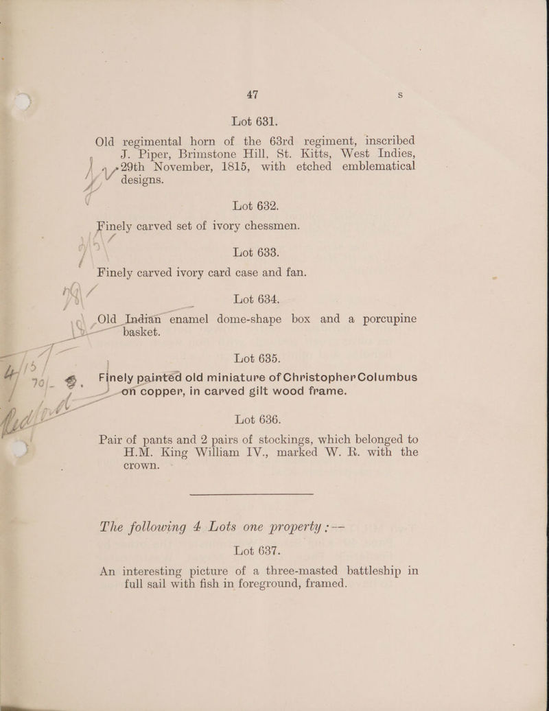 Lot 681. Old regimental horn of the 68rd regiment, inscribed J. Piper, Brimstone Hill, St. Kitts, West Indies, Lot 632. Lot 633. Lot 634. | Lot 635. Finely paintéd old miniature of Christopher Columbus Lot 6386. Pair of pants and 2 pairs of stockings, which belonged to H.M. King William IV., marked W. R. with the crown. The following 4 Lots one property ;-— Lot 637. An interesting picture of a three-masted battleship in full sail with fish in foreground, framed,