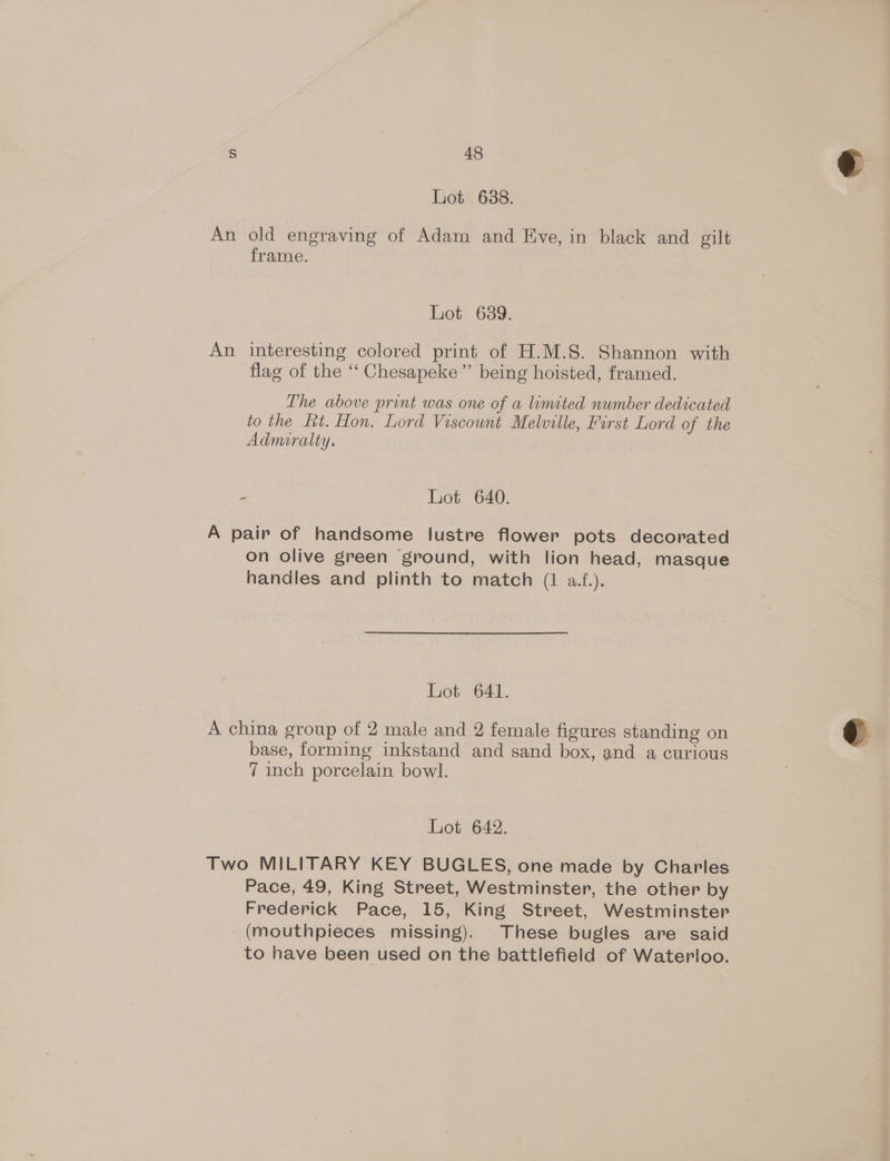 Lot 688. An old engraving of Adam and Eve, in black and gilt frame. hot 639. An interesting colored print of H.M.S. Shannon with flag of the “‘ Chesapeke” being hoisted, framed. The above print was one of a limited number dedicated to the Lt. Hon. Lord Viscount Melville, First Lord of the Admiralty. 2 Lot 640. A pair of handsome lustre flower pots decorated on olive green ‘ground, with lion head, masque handles and plinth to match (1 a.f.). Lot 641. A china group of 2 male and 2 female figures standing on base, forming inkstand and sand box, and a curious 7 inch porcelain bowl. Lhot2642. Two MILITARY KEY BUGLES, one made by Charles Pace, 49, King Street, Westminster, the other by Frederick Pace, 15, King Street, Westminster _ (mouthpieces missing). These bugles are said to have been used on the battlefield of Waterloo.