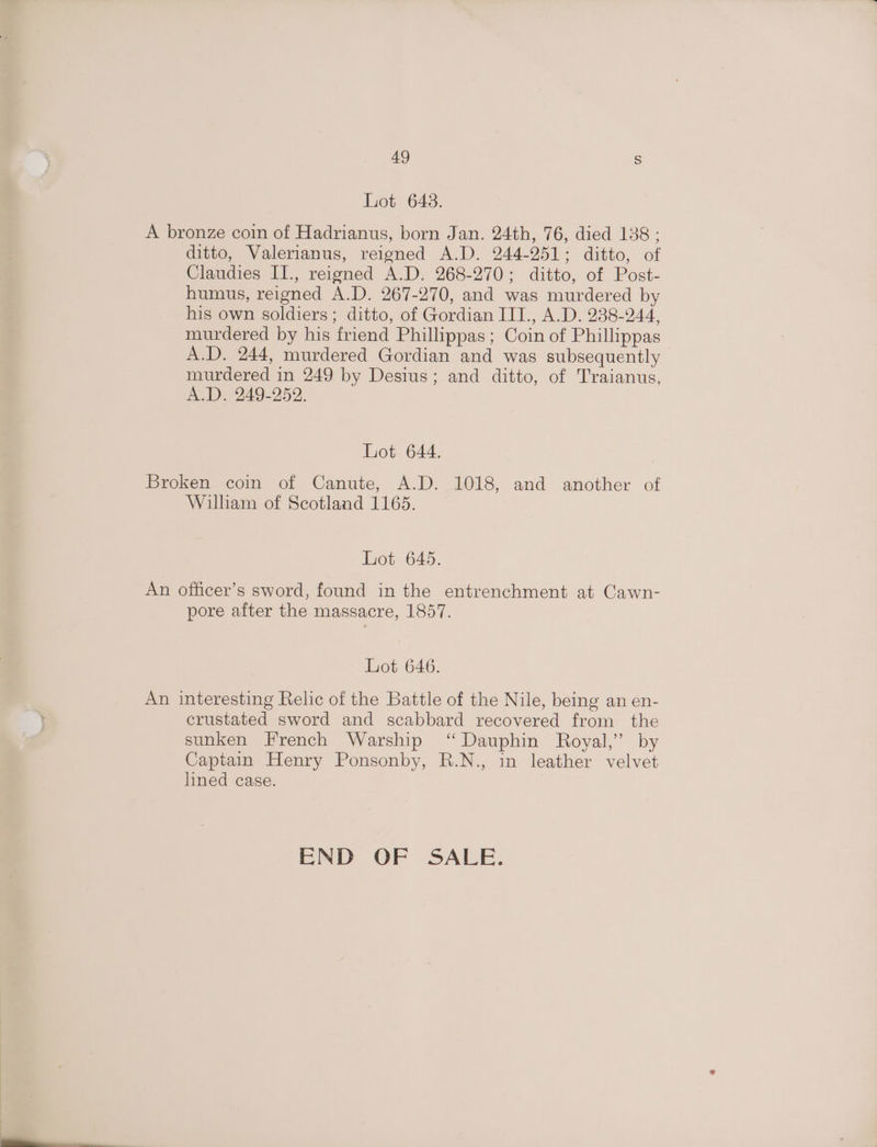 Lot 643. A bronze coin of Hadrianus, born Jan. 24th, 76, died 138 ; ditto, Valerianus, reigned A.D. 244-251; ditto, of Claudies II., reigned A.D. 268-270; ditto, of Post- humus, reigned A.D. 267-270, and was murdered by his own soldiers; ditto, of Gordian III., A.D. 238-244, murdered by his friend Phillippas; Coin of Phillippas A.D. 244, murdered Gordian and was subsequently murdered in 249 by Desius; and ditto, of Traianus, AD 249-952. Lot 644. Broken coin of Canute, A.D. 1018, and another of Wilham of Scotland 1165. Lot 645. An officer’s sword, found in the entrenchment at Cawn- pore after the massacre, 1857. Lot 646. An interesting Relic of the Battle of the Nile, being an en- crustated sword and scabbard recovered from the sunken French Warship ‘“ Dauphin Royal,’ by Captain Henry Ponsonby, R.N., in leather velvet lined case. END OF SALE.