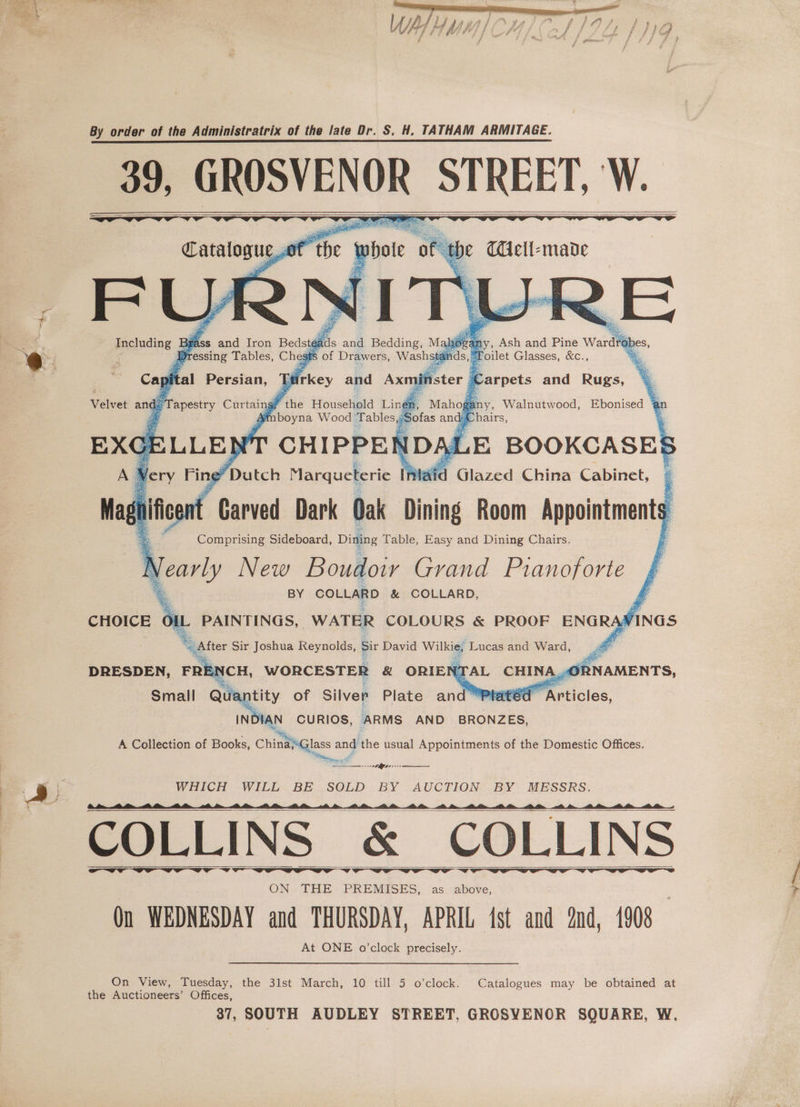 tr} : | OD gasp “BE 5 ; ‘ ~  ° * f Af Ld 4 ut 9 j ‘ v4 4 ‘a f Fs) , f 4 Pa Y Ith FF ) hid ee be y fie si SS iG é , at . f By order of the Administratrix of the late Dr. S. H, TATHAM ARMITAGE. 99, ala STREET, W. FL via Bra ads and Bedding, Mah Ash and Pine Wardrol ; Fressing Tables, Chg Ss of Drawers, Washsta moilet Glasses, &amp;c., Cay ital Persian, 1 ‘tirkey and Axn Ee asthy Curtair rd ; ; ics Dark Oak Dining Room sliced | Comprising Sideboard, Dining Table, Easy and Dining Chairs. Nearly New Boudoir Grand Pianoforte BY COLLARD &amp; COLLARD, Fi CHOICE OIL PAINTINGS, WATER COLOURS &amp; PROOF er | “ater Sir Joshua Reynolds, sit David _ Lucas and Ward, a Lae Qu nt of Silver Plate an f HAN CURIOS, ARMS AND BRONZES, A Collection of Books, ais, el and the usual Appointments of the Domestic Offices. ile, a WHICH WILL BE SOLD BY AUCTION BY MESSRS. ee ee ee eed COLLINS &amp; COLLINS ON THE PREMISES, as above, On WEDNESDAY and THURSDAY, APRIL (st and nd, 1908 At ONE o’clock precisely. On View, Tuesday, the 3lst March, 10 till 5 o’clock. Catalogues may be obtained at the Auctioneers’ Offices,