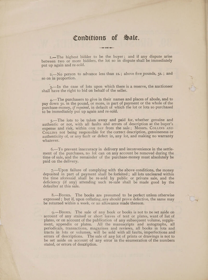 Conditions of Dale. de 1.—The highest bidder to be the buyer; and if any dispute arise between two or more bidders, the lot so in dispute shall be immediately put up again and re-sold. 2.—No person to advance less than 1s.; above five pounds, 5s.; and so on in proportion. 3.—In the case of lots upon which there is a reserve, the auctioneer shall have the right to bid on behalf of the seller. 4.—The purchasers to give in their names and places of abode, and to pay down 5s. in the pound, or more, in part of payment or the whole of the purchase-money, if vequived, in default of which the lot or lots so purchased to be immediately put up again and re-sold. 5.—The lots to be taken away and paid for, whether genuine and authentic or not, with all faults and errors of description at the buyer’s expense and risk, within oNE Day from the sale; Messrs. CoLLINS AND Cotuins not being responsible for the correct description, genuineness or authenticity of, or any fault or defect in, any lot, and making no warranty whatever. 6.—To prevent inaccuracy in delivery and inconvenience in the settle- ment of the purchases, no lot can on any account be removed during the time of sale, and the remainder of the purchase-money must absolutely be paid on the delivery. 7.—Upon failure of complying with the above conditions, the money deposited in part of payment shall be forfeited; all lots uncleared within the time aforesaid shall be re-sold by public or private sale, and the deficiency (if any) attending such re-sale shall be made good by the defaulter at this sale. 8.—Booxs. The books are presumed to be perfect unless otherwise expressed ; but if, upon collating, any should prove defective, the same may be returned within a week, or an allowance made thereon. g.—Booxs. The sale of any book or books is not to be set aside on - account of any stained or short leaves of text or plates, want of list of plates, or on account of the publication of any subsequent volume, supple- ment, appendix or plates. All the manuscripts and autographs, all periodicals, transactions, magazines and reviews, all books in lots and tracts in lots or volumes, will be sold with all faults, imperfections and errors of descriptions. The sale of any lot of prints or drawings is not to be set aside on account of any error in the enumeration of the numbers stated, or errors of description.