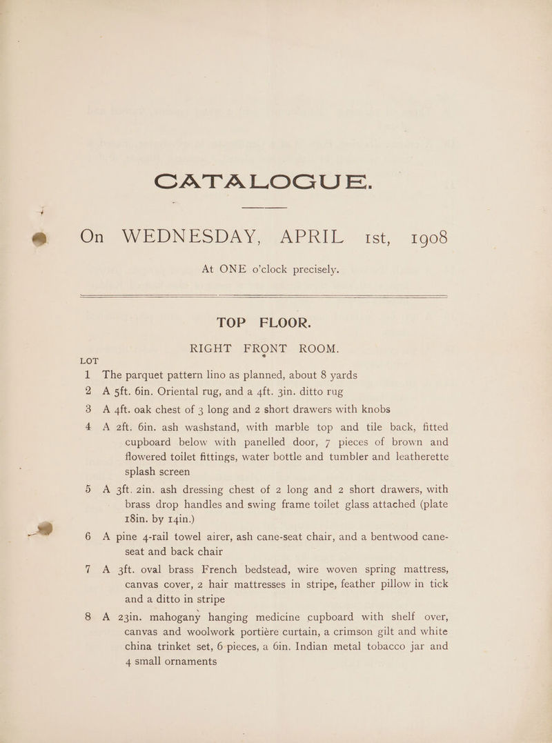 CATALOGUE. At ONE o’clock precisely. TOP FLOOR. RIGHT FRONT ROOM. The parquet pattern lino as planned, about 8 yards A 5ft. 6in. Oriental rug, and a 4ft. 3in. ditto rug A 4ft. oak chest of 3 long and 2 short drawers with knobs A 2ft. 6in. ash washstand, with marble top and tile back, fitted cupboard below with panelled door, 7 pieces of brown and flowered toilet fittings, water bottle and tumbler and leatherette splash screen | A 3ft. 2in. ash dressing chest of 2 long and 2 short drawers, with brass drop handles and swing frame toilet glass attached (plate 18in. by r4in.) A pine 4-rail towel airer, ash cane-seat chair, and a bentwood cane- seat and back chair A 3ft. oval brass French bedstead, wire woven spring mattress, canvas cover, 2 hair mattresses in stripe, feather pillow in tick and a ditto in stripe A 23in. mahogany hanging medicine cupboard with shelf over, canvas and woolwork portiére curtain, a crimson gilt and white china trinket set, 6 pieces, a 6in. Indian metal tobacco jar and 4 small ornaments