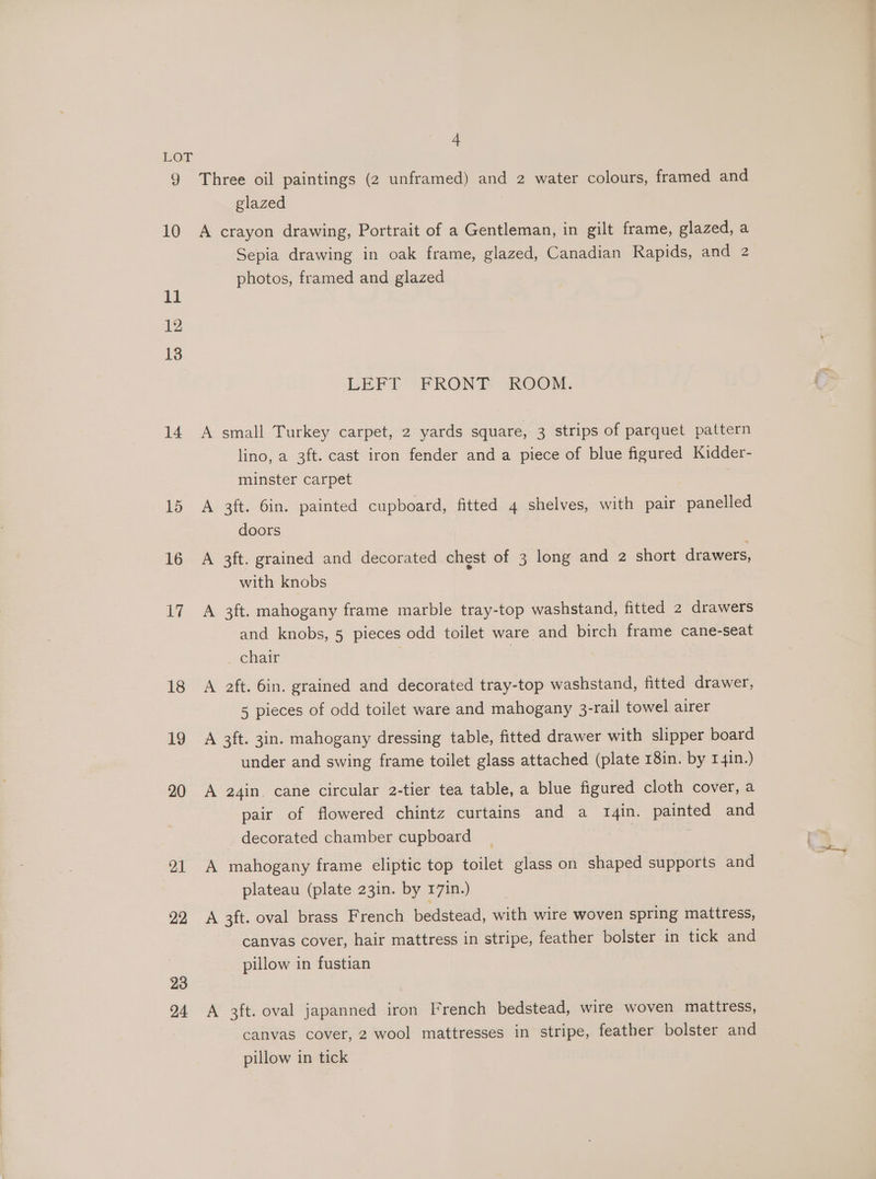 LOT 9 Three oil paintings (2 unframed) and 2 water colours, framed and glazed 10 A crayon drawing, Portrait of a Gentleman, in gilt frame, glazed, a Sepia drawing in oak frame, glazed, Canadian Rapids, and 2 photos, framed and glazed 11 12 13 LEFT FRONT ROOM. 14 A small Turkey carpet, 2 yards square, 3 strips of parquet pattern lino, a 3ft. cast iron fender and a piece of blue figured Kidder- minster carpet 15 A 3ft. 6in. painted cupboard, fitted 4 shelves, with pair panelled doors 16 A 3ft. grained and decorated chest of 3 long and 2 short drawers, with knobs 17 A 3ft. mahogany frame marble tray-top washstand, fitted 2 drawers and knobs, 5 pieces odd toilet ware and birch frame cane-seat . chair , 18 A aft. 6in. grained and decorated tray-top washstand, fitted drawer, 5 pieces of odd toilet ware and mahogany 3-rail towel airer 19 A 3ft. 3in. mahogany dressing table, fitted drawer with slipper board under and swing frame toilet glass attached (plate 18in. by 1 4in.) 20 A a2q4in. cane circular 2-tier tea table, a blue figured cloth cover, a pair of flowered chintz curtains and a tI4in. painted and decorated chamber cupboard : 21 A mahogany frame eliptic top toilet glass on shaped supports and plateau (plate 23in. by 17in.) 22 A 3ft. oval brass French bedstead, with wire woven spring mattress, canvas cover, hair mattress in stripe, feather bolster in tick and pillow in fustian 23 94 A 3ft. oval japanned iron French bedstead, wire woven mattress, canvas cover, 2 wool mattresses in stripe, feather bolster and pillow in tick