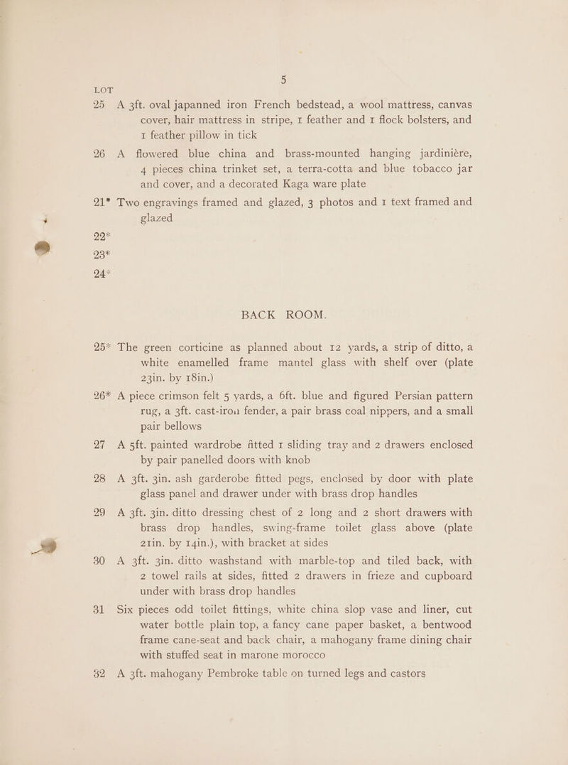 LOT 25 A 3ft. oval japanned iron French bedstead, a wool mattress, canvas cover, hair mattress in stripe, 1 feather and 1 flock bolsters, and 1 feather pillow in tick 26 A flowered blue china and brass-mounted hanging jardiniére, 4 pieces china trinket set, a terra-cotta and blue tobacco jar and cover, and a decorated Kaga ware plate 21* Two engravings framed and glazed, 3 photos and I text framed and glazed 22 23* 24% BACK ROOM. 25* The green corticine as planned about 12 yards, a strip of ditto, a white enamelled frame mantel glass with shelf over (plate 23in. by 18in.) 26* A piece crimson felt 5 yards, a 6ft. blue and figured Persian pattern rug, a 3ft. cast-irou fender, a pair brass coal nippers, and a small pair bellows 27 A 5ft. painted wardrobe fitted 1 sliding tray and 2 drawers enclosed by pair panelled doors with knob 28 A 3ft. 3in. ash garderobe fitted pegs, enclosed by door with plate glass panel and drawer under with brass drop handles 29 A 3ft. 3in. ditto dressing chest of 2 long and 2 short drawers with brass drop handles, swing-frame toilet glass above (plate 21in. by 14in.), with bracket at sides 30 A 3ft. 31n. ditto washstand with marble-top and tiled back, with 2 towel rails at sides, fitted 2 drawers in frieze and cupboard under with brass drop handles 31 Six pieces odd toilet fittings, white china slop vase and liner, cut water bottle plain top, a fancy cane paper basket, a bentwood frame cane-seat and back chair, a mahogany frame dining chair with stuffed seat in marone morocco g2 A 3it. mahogany Pembroke table on turned legs and castors