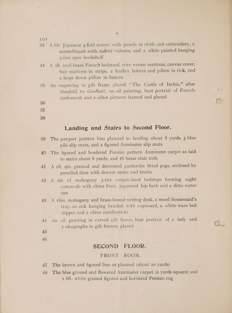 a LOT | 33 A 6ft. Japanese 4-fold screen with panels in cloth and embroidery, a mantelboard—with taffeta valance, and a white painted hanging 3-tier open bookshelf 34 A 3ft. oval brass French bedstead, wire woven mattress, Canvas Cover, hair mattress in stripe, a feather bolster and pillow in tick, and a large down pillow in fustain 35 An engraving in gilt frame glazed “The Castle of Ischia,” after Stanfield, by Goodhall, an oil painting, bust portrait of Female r (unframed) and 2 other pictures framed and glazed es 36 : fea 37 38 Landing and Stairs to Second Floor. 39 The parquet pattern lino planned to landing about 8 yards, 3 blue pile slip mats, and 2 figured Axminster slip mats 2 40 The figured and bordered Persian pattern Axminster papa as laid to stairs about 8 yards, and 16 brass stair rods 41 A aft. gin. grained and decorated garderobe fitted pegs, enclosed by panelled door with drawer under and knobs 42 A set of mahogony 3-tier carpet-lined bedsteps forming night commode with china liner, japanned hip bath and a ditto water can 43 A 16in. mahogany and brass-bound writing desk, a wood housemaid’s tray, an oak hanging bracket with cupboard, a white ware bed slipper and 2 china candlesticks 44 An oil painting in carved gilt frame, bust portrait of a lady and 2 oleographs in gilt frames, glazed i, 45 46 SECOND FLOOR. FRONT ROOM. 47 The brown and figured lino as planned (about 20 yards) 48 The blue ground and flowered Axminster carpet (2 yards square) and a 6ft. white ground figured and bordered Persian rug